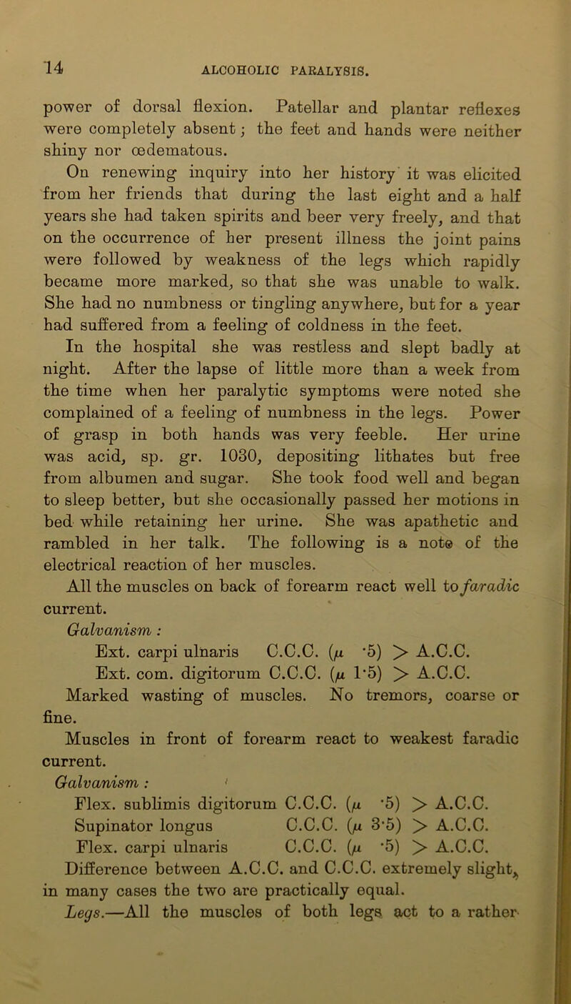 power of dorsal flexion. Patellar and plantar reflexes were completely absent; the feet and hands were neither shiny nor oedematons. On renewing inquiry into her history it was elicited from her friends that during the last eight and a half years she had taken spirits and beer very freely, and that on the occurrence of her present illness the joint pains were followed by weakness of the legs which rapidly became more marked, so that she was unable to walk. She had no numbness or tingling anywhere, but for a year had suffered from a feeling of coldness in the feet. In the hospital she was restless and slept badly at night. After the lapse of little more than a week from the time when her paralytic symptoms were noted she complained of a feeling of numbness in the legs. Power of grasp in both hands was very feeble. Her urine was acid, sp. gr. 1030, depositing lithates but free from albumen and sugar. She took food well and began to sleep better, but she occasionally passed her motions in bed while retaining her urine. She was apathetic and rambled in her talk. The following is a not© of the electrical reaction of her muscles. All the muscles on back of forearm react well to far adic current. Galvanism : Ext. carpi ulnaris C.C.C. (/x '5) > A.C.C. Ext. com. digitorum C.C.C. (/x 1’5) > A.C.C. Marked wasting of muscles. No tremors, coarse or fine. Muscles in front of forearm react to weakest faradic current. Galvanism: 1 Flex, sublimis digitorum C.C.C. (/x *5) > A.C.C. Supinator longus C.C.C. (/it 3’5) > A.C.C. Flex, carpi ulnaris C.C.C. (/x *5) > A.C.C. Difference between A.C.C. and C.C.C. extremely slight* in many cases the two are practically equal. Legs.—All the muscles of both legs act to a rather-