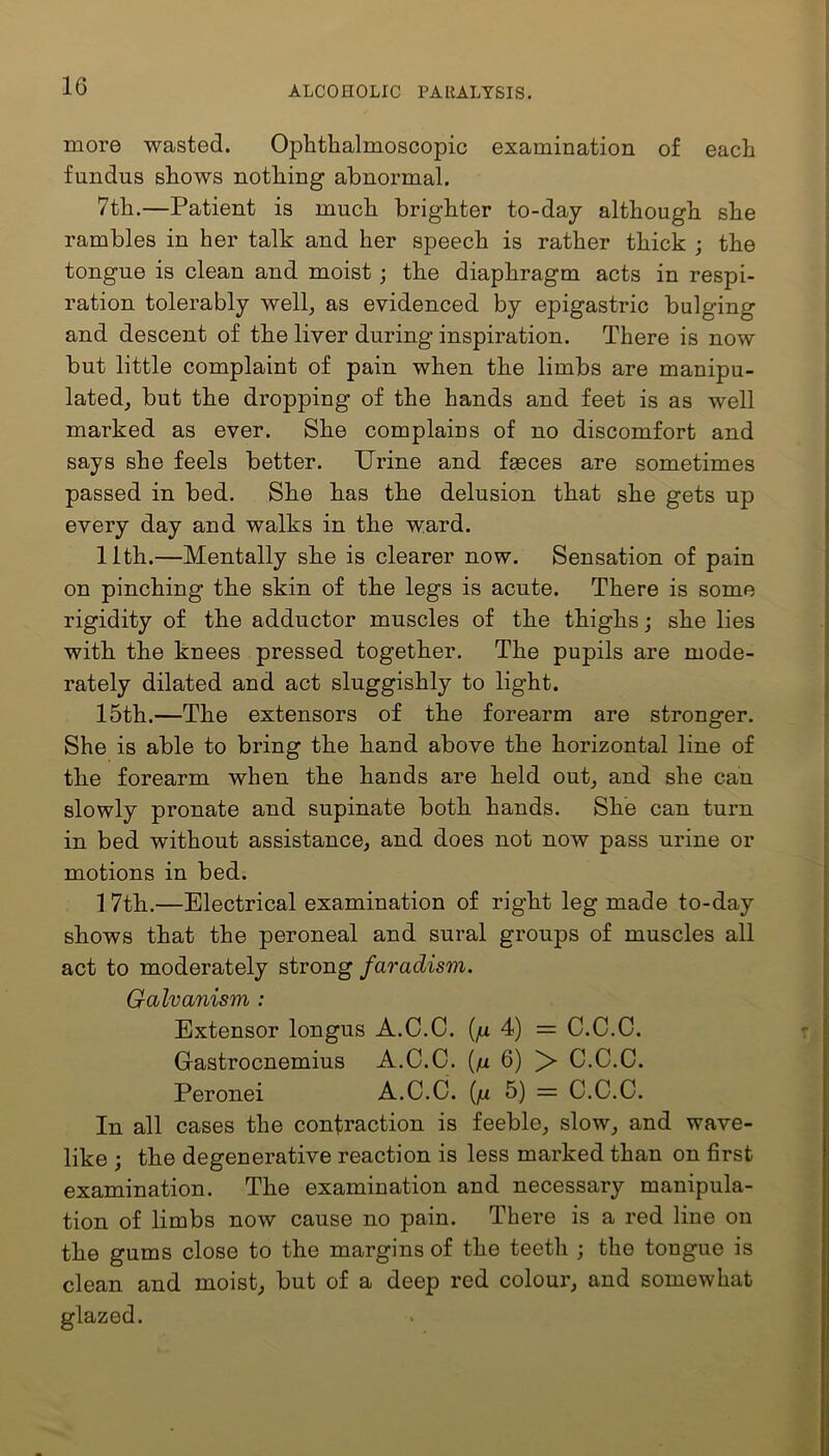 more wasted. Ophthalmoscopic examination of each fundus shows nothing abnormal. 7th.—Patient is much brighter to-day although she rambles in her talk and her speech is rather thick ; the tongue is clean and moist ; the diaphragm acts in respi- ration tolerably well, as evidenced by epigastric bulging and descent of the liver during inspiration. There is now but little complaint of pain when the limbs are manipu- lated, but the dropping of the hands and feet is as well marked as ever. She complains of no discomfort and says she feels better. Urine and faeces are sometimes passed in bed. She has the delusion that she gets up every day and walks in the ward. 11th.—Mentally she is clearer now. Sensation of pain on pinching the skin of the legs is acute. There is some rigidity of the adductor muscles of the thighs; she lies with the knees pressed together. The pupils are mode- rately dilated and act sluggishly to light. 15th.—The extensors of the forearm are stronger. She is able to bring the hand above the horizontal line of the forearm when the hands are held out, and she can slowly pronate and supinate both hands. She can turn in bed without assistance, and does not now pass urine or motions in bed. 1 7th.—Electrical examination of right leg made to-day shows that the peroneal and sural groups of muscles all act to moderately strong faradism. Galvanism : Extensor longus A.C.C. (/u 4) = C.C.C. Gastrocnemius A.C.C. (n 6) > C.C.C. Peronei A.C.C. (fi 5) = C.C.C. In all cases the contraction is feeble, slow, and wave- like ; the degenerative reaction is less marked than on first examination. The examination and necessary manipula- tion of limbs now cause no pain. There is a red line on the gums close to the margins of the teeth ; the tongue is clean and moist, but of a deep red colour, and somewhat glazed.