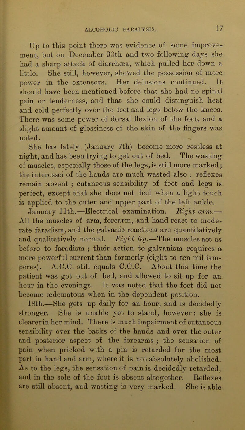 Up to this point there was evidence of some improve- ment, but on December 30th and two following days she had a sharp attack of diarrhoea, which pulled her down a little. She still, however, showed the possession of more power in the extensors. Her delusions continued. It should have been mentioned before that she had no spinal pain or tenderness, and that she could distinguish heat and cold perfectly over the feet and legs below the knees. There was some power of dorsal flexion of the foot, and a slight amount of glossiness of the skin of the fingers was noted. She has lately (January 7th) become more restless at night, and has been trying to get out of bed. The wasting of muscles, especially those of the legs,is still more marked; the interossei of the hands are much wasted also ; reflexes remain absent ; cutaneous sensibility of feet and legs is perfect, except that she does not feel when a light touch is applied to the outer and upper part of the left ankle. January 11th.—Electrical examination. Right arm.— All the muscles of arm, forearm, and hand react to mode- rate faradism, and the galvanic reactions are quantitatively and qualitatively normal. Right leg.—The muscles act as before to faradism ; their action to galvanism requires a more powerful current than formerly (eight to ten milliam- peres). A.C.C. still equals C.C.C. About this time the patient was got out of bed, and allowed to sit up for an hour in the evenings. It was noted that the feet did not become oedematous when in the dependent position. 18th.—She gets up daily for an hour, and is decidedly stronger. She is unable yet to stand, however : she is clearerin her mind. There is much impairment of cutaneous sensibility over the backs of the hands and over the outer and posterior aspect of the forearms ; the sensation of pain when pricked with a pin is retarded for the most part in hand and arm, where it is not absolutely abolished. As to the legs, the sensation of pain is decidedly retarded, and in the sole of the foot is absent altogether. Kefiexes are still absent, and wasting is very marked. She is able