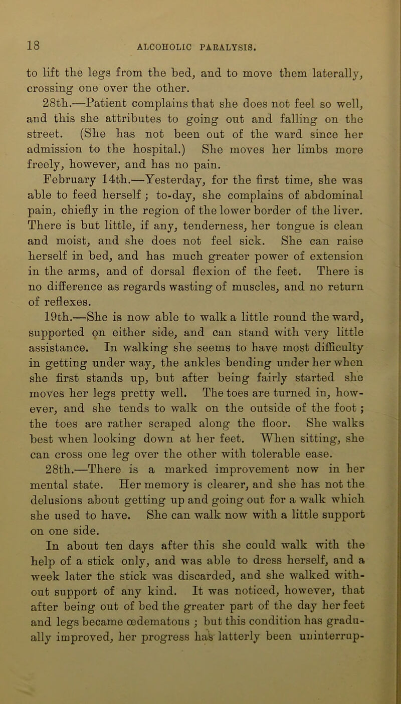 to lift the legs from the bed, and to move them laterally, crossing one over the other. 28th.—Patient complains that she does not feel so well, and this she attributes to going out and falling on the street. (She has not been out of the ward since her admission to the hospital.) She moves her limbs more freely, however, and has no pain. February 14th.—Yesterday, for the first time, she was able to feed herself ; to-day, she complains of abdominal pain, chiefly in the region of the lower border of the liver. There is but little, if any, tenderness, her tongue is clean and moist, and she does not feel sick. She can raise herself in bed, and has much greater power of extension in the arms, and of dorsal flexion of the feet. There is no difference as regards wasting of muscles, and no return of reflexes. 19th.—She is now able to walk a little round the ward, supported on either side, and can stand with very little assistance. In walking she seems to have most difficulty in getting under way, the ankles bending under her when she first stands up, but after being fairly started she moves her legs pretty well. The toes are turned in, how- ever, and she tends to walk on the outside of the foot ; the toes are rather scraped along the floor. She walks best when looking down at her feet. When sitting, she can cross one leg over the other with tolerable ease. 28th.—There is a marked improvement now in her mental state. Her memory is clearer, and she has not the delusions about getting up and going out for a walk which she used to have. She can walk now with a little support on one side. In about ten days after this she could walk with the help of a stick only, and was able to dress herself, and a week later the stick was discarded, and she walked with- out support of any kind. It was noticed, however, that after being out of bed the greater part of the day her feet and legs became oedematous ; but this condition has gradu- ally improved, her progress hah latterly been uninterrup-