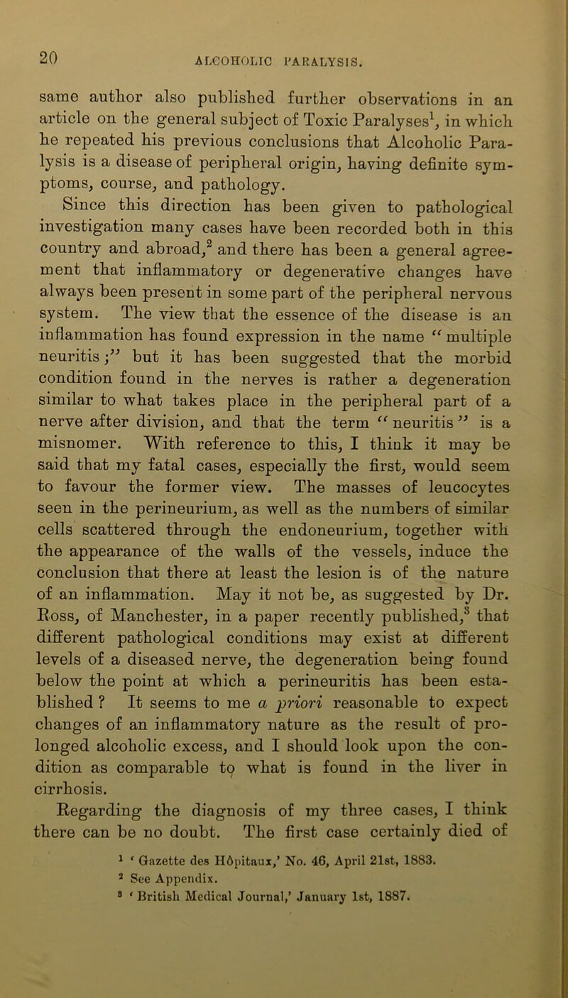 same author also published further observations in an article on the general subject of Toxic Paralyses1, in which he repeated his previous conclusions that Alcoholic Para- lysis is a disease of peripheral origin, having definite sym- ptoms, course, and pathology. Since this direction has been given to pathological investigation many cases have been recorded both in this country and abroad,2 and there has been a general agree- ment that inflammatory or degenerative changes have always been present in some part of the peripheral nervous system. The view that the essence of the disease is an inflammation has found expression in the name “ multiple neuritisbut it has been suggested that the morbid condition found in the nerves is rather a degeneration similar to what takes place in the peripheral part of a nerve after division, and that the term “ neuritis ” is a misnomer. With reference to this, I think it may be said that my fatal cases, especially the first, would seem to favour the former view. The masses of leucocytes seen in the perineurium, as well as the numbers of similar cells scattered through the endoneurium, together with the appearance of the walls of the vessels, induce the conclusion that there at least the lesion is of the nature of an inflammation. May it not be, as suggested by Dr. Ross, of Manchester, in a paper recently published,0 that different pathological conditions may exist at different levels of a diseased nerve, the degeneration being found below the point at which a perineuritis has been esta- blished ? It seems to me a priori reasonable to expect changes of an inflammatory nature as the result of pro- longed alcoholic excess, and I should look upon the con- dition as comparable to what is found in the liver in cirrhosis. Regarding the diagnosis of my three cases, I think there can be no doubt. The first case certainly died of 1 ‘ Gazette des Hdpitaux,' No. 46, April 21st, 1883. 2 See Appendix. 3 ‘ British Medical Journal,’ January 1st, 1887.