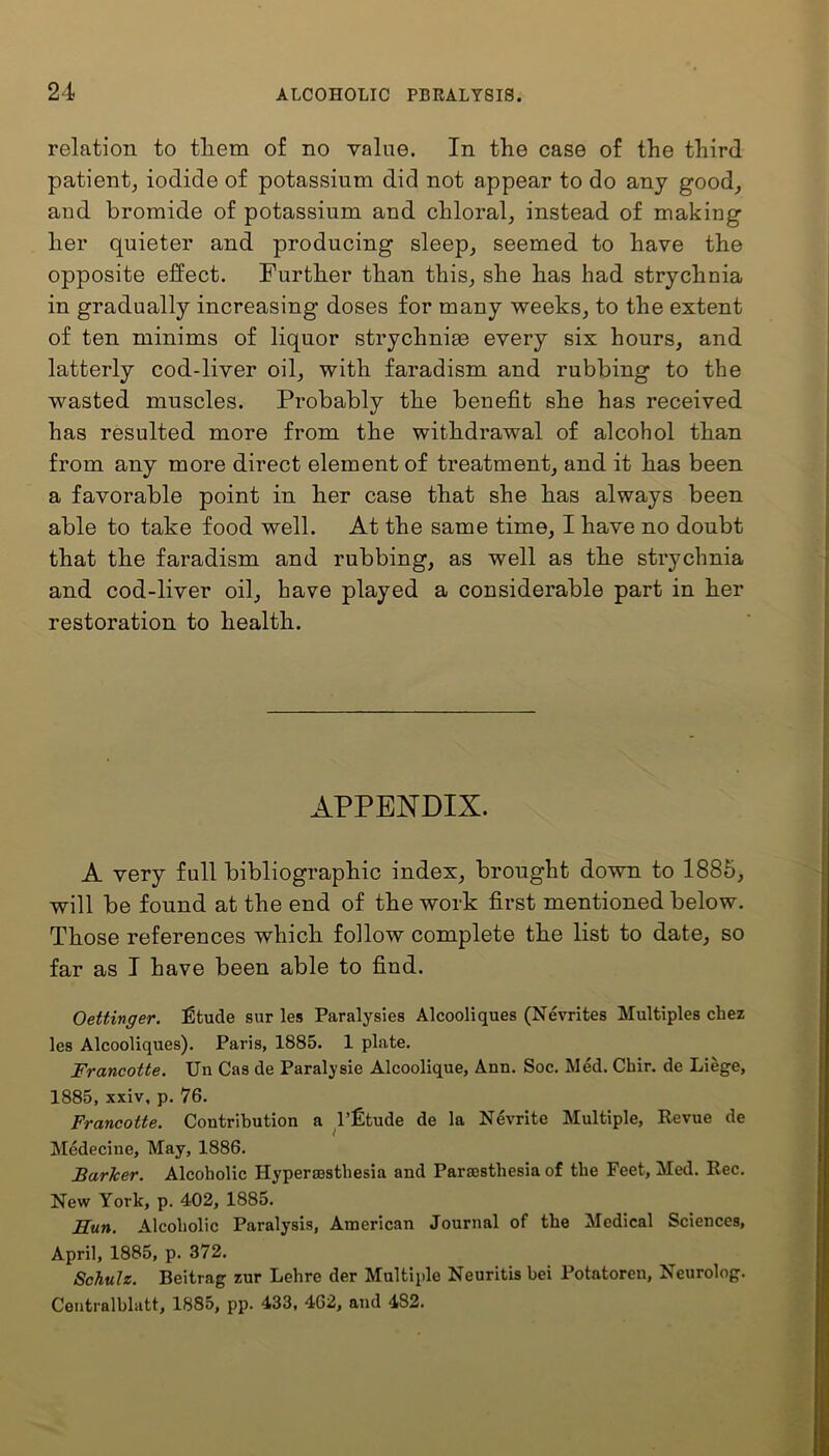 relation to tliem of no value. In the case of the third patient, iodide of potassium did not appear to do any good, and bromide of potassium and chloral, instead of making her quieter and producing sleep, seemed to have the opposite effect. Further than this, she has had strychnia in gradually increasing doses for many weeks, to the extent of ten minims of liquor strychnise every six hours, and latterly cod-liver oil, with faradism and rubbing to the wasted muscles. Probably the benefit she has received has resulted more from the withdrawal of alcohol than from any more direct element of treatment, and it has been a favorable point in her case that she has always been able to take food well. At the same time, I have no doubt that the faradism and rubbing, as well as the strychnia and cod-liver oil, have played a considerable part in her restoration to health. APPENDIX. A very full bibliographic index, brought down to 1885, will be found at the end of the work first mentioned below. Those references which follow complete the list to date, so far as I have been able to find. Oettinger. fitude sur les Paralyses Alcooliques (Nevrites Multiples chez les Alcooliques). Paris, 1885. 1 plate. Francotte. Un Cas de Paralysie Alcoolique, Arm. Soc. Med. Cbir. de Liege, 1885, xxiv, p. 76. Francotte. Contribution a l’fitude de la Nevrite Multiple, Revue de Medecine, May, 1886. Barker. Alcoholic Hyperaestliesia and Partesthesia of the Feet, Med. Rec. New York, p. 402, 1885. Hun. Alcoholic Paralysis, American Journal of the Medical Sciences, April, 1885, p. 372. Schulz. Beitrag zur Lehre der Multiple Neuritis bei Potatoren, Neurolog. Centralblatt, 1885, pp. 433, 462, and 482.