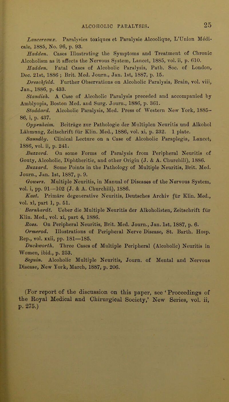 Lancereaux. Paralyses toxiques et Paralysie Alcoolique, L’Union Medi- cale, 1885, No. 96, p. 93. Hadden. Cases Illustrating the Symptoms and Treatment of Chronic Alcoholism as it affects the Nervous System, Lancet, 1885, vol. ii, p. 610. Hadden. Fatal Cases of Alcoholic Paralysis, Path. Soc. of London, Dec. 21st, 1886 ; Brit. Med. Journ., Jan. 1st, 1887, p. 15. Hreschfeld. Further Observations on Alcoholic Paralysis, Brain, vol. viii, Jan., 1886, p. 433. Standish. A Case of Alcoholic Paralysis preceded and accompanied by Amblyopia, Boston Med. and Surg. Journ., 1886, p. 361. Stoddard. Alcoholic Paralysis, Med. Press of Western New York, 1885- 86, i, p. 437. Oppenheim. Beitrage zur Pathologie der Multiplen Neuritis und Alkohol Lahmung, Zeitschrift fur Klin. Med., 1886, vol. xi, p. 232. 1 plate. Saundby. Clinical Lecture on a Case of Alcoholic Paraplegia, Lancet, 1886, vol. ii, p. 241. Buzzard. On some Forms of Paralysis from Peripheral Neuritis of Gouty, Alcoholic, Diphtheritic, and other Origin (J. & A. Churchill), 1886. Buzzard. Some Points in the Pathology of Multiple Neuritis, Brit. Med. Journ., Jan. 1st, 1887, p. 9. Gowers. Multiple Neuritis, in Manual of Diseases of the Nervous System, vol. i, pp. 91—102 (J. & A. Churchill), 1886. Hast. Primare degenerative Neuritis, Deutsches Archiv fur Klin. Med., vol. xl, part 1, p. 51. Bernhardt. Ueber die Multiple Neuritis der Alkoholisten, Zeitschrift fur Klin. Med., vol. xi, part 4, 1886. Boss. On Peripheral Neuritis, Brit. Med. Journ., Jan. 1st, 1887, p. 6. Ormerod. Illustrations of Peripheral Nerve Disease, St. Barth. Hosp. Rep., vol. xxii, pp. 181—185. Duckworth. Three Cases of Multiple Peripheral (Alcoholic) Neuritis in Women, ibid., p. 253. Seyuin. Alcoholic Multiple Neuritis, Journ. of Mental and Nervous Disease, New York, March, 1887, p. 206. (For report of the discussion on this paper, see ‘ Proceedings of the Royal Medical and Chirurgical Society,’ New Series, vol. ii, p. 275.)