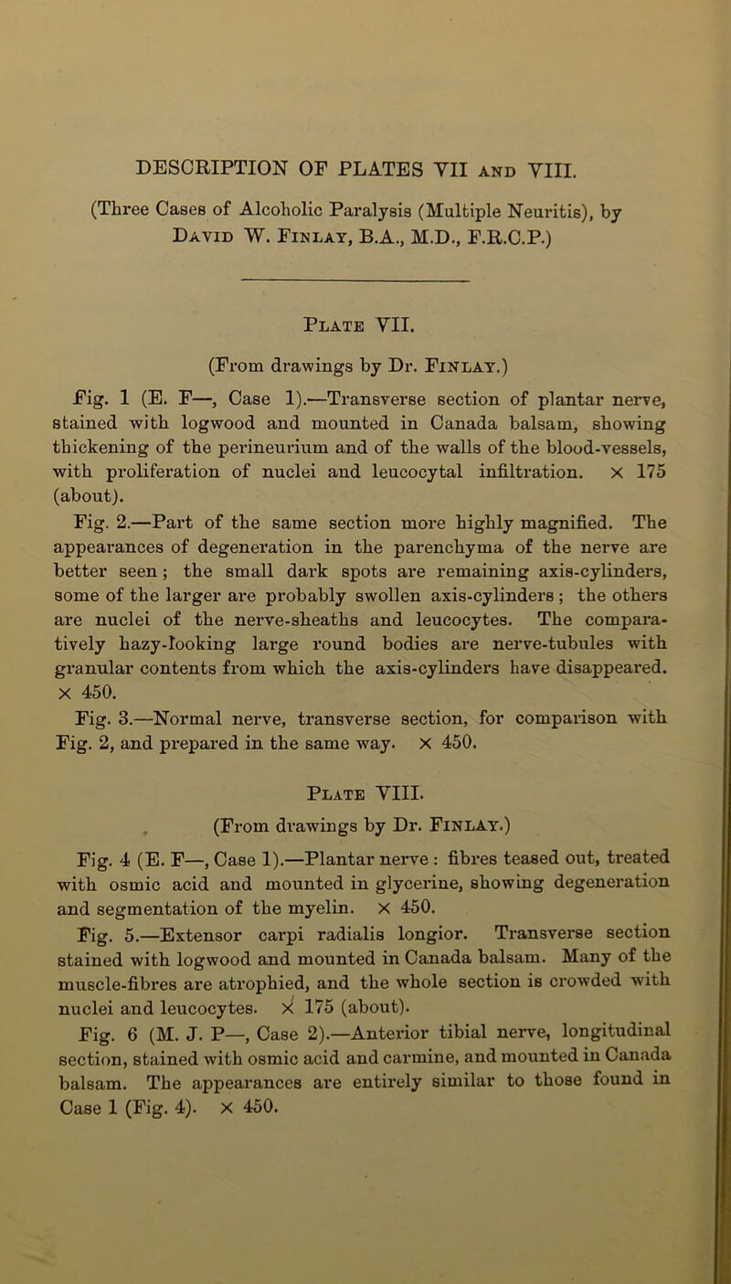 DESCRIPTION OF PLATES YII and YIII. (Three Cases of Alcoholic Paralysis (Multiple Neuritis), by David W. Finlay, B.A., M.D., F.R.C.P.) Plate YII. (From drawings by Dr. Finlay.) Fig. 1 (E. F—, Case 1).—Transverse section of plantar nerve, stained with logwood and mounted in Canada balsam, showing thickening of the perineurium and of the walls of the blood-vessels, with proliferation of nuclei and leucocytal infiltration. X 175 (about). Fig. 2.—Part of the same section more highly magnified. The appearances of degeneration in the parenchyma of the nerve are better seen ; the small dark spots are remaining axis-cylinders, some of the larger are probably swollen axis-cylinders ; the others are nuclei of the nerve-sheaths and leucocytes. The compara- tively hazy-Iooking large round bodies are nerve-tubules with granular contents from which the axis-cylinders have disappeared. X 450. Fig. 3.—Normal nerve, transverse section, for comparison with Fig. 2, and prepared in the same way. X 450. Plate YIII. (From drawings by Dr. Finlay.) Fig. 4 (E. F—, Case 1).—Plantar nerve : fibres teased out, treated with osmic acid and mounted in glycerine, showing degeneration and segmentation of the myelin, x 450. Fig. 5.—Extensor carpi radialis longior. Transverse section stained with logwood and mounted in Canada balsam. Many of the muscle-fibres are atrophied, and the whole section is crowded with nuclei and leucocytes. X 175 (about). Fig. 6 (M. J. P—, Case 2).—Anterior tibial nerve, longitudinal section, stained with osmic acid and carmine, and mounted in Canada balsam. The appearances are entirely similar to those found in Case 1 (Fig. 4). X 450.