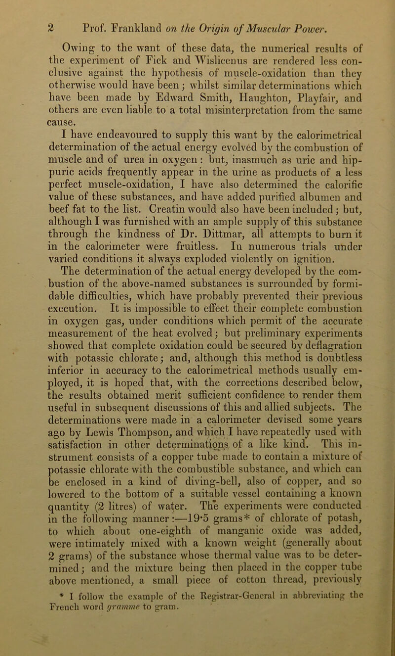 Owing to the want of these data, the numerical results of the experiment of Fick and Wislicenus are rendered less con- clusive against the hypothesis of muscle-oxidation than they otherwise would have been; whilst similar determinations which have been made by Edward. Smith, Haughton, Playfair, and others are even liable to a total misinterpretation from the same cause. I have endeavoured to supply this want by the calorimetrical determination of the actual energy evolved by the combustion of muscle and of urea in oxygen: but, inasmuch as uric and hip- puric acids frequently appear in the urine as products of a less perfect muscle-oxidation, I have also determined the calorific value of these substances, and have added purified albumen and beef fat to the list. Creatin wrould also have been included ; but, although I was furnished with an ample supply of this substance through the kindness of Dr. Dittmar, all attempts to burn it in the calorimeter were fruitless. In numerous trials under varied conditions it always exploded violently on ignition. The determination of the actual energy developed by the com- bustion of the above-named substances is surrounded by formi- dable difficulties, which have probably prevented their previous execution. It is impossible to effect their complete combustion in oxygen gas, under conditions which permit of the accurate measurement of the heat evolved; but preliminary experiments showed that complete oxidation could be secured by deflagration with potassic chlorate; and, although this method is doubtless inferior in accuracy to the calorimetrical methods usually em- ployed, it is hoped that, with the corrections described below, the results obtained merit sufficient confidence to render them useful in subsequent discussions of this and allied subjects. The determinations were made in a calorimeter devised some years ago by Lewis Thompson, and which I have repeatedly used with satisfaction in other determinations of a like kind. This in- strument consists of a copper tube made to contain a mixture of potassic chlorate with the combustible substance, and which can be enclosed in a kind of diving-bell, also of copper, and so lowered to the bottom of a suitable vessel containing a known quantity (2 litres) of water. The experiments were conducted in the following manner:—19*5 grams* of chlorate of potash, to which about one-eighth of manganic oxide was added, were intimately mixed with a known weight (generally about 2 grams) of the substance whose thermal value was to be deter- mined ; and the mixture being then placed in the copper tube above mentioned, a small piece of cotton thread, previously * I follow the example of the Registrar-General in abbreviating the French word gramme to gram.