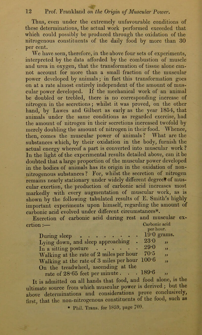 Thus, even under the extremely unfavourable conditions of * * these determinations, the actual work performed exceeded that which could possibly be produced through the oxidation of the nitrogenous constituents of the daily food by more than 30 per cent. We have seen, therefore, in the above four sets of experiments, interpreted by the data afforded by the combustion of muscle and urea in oxygen, that the transformation of tissue alone can- not account for more than a small fraction of the muscular power developed by animals; in fact this transformation goes on at a rate almost entirely independent of the amount of mus- cular power developed. If the mechanical work of an animal be doubled or trebled, there is no corresponding increase of nitrogen in the secretions; whilst it was proved, on the other hand, by Lawes and Gilbert as early as the year 1854, that animals under the same conditions as regarded exercise, had the amount of nitrogen in their secretions increased twofold by merely doubling the amount of nitrogen in their food. Whence, then, comes the muscular power of animals ? What are the substances which, by their oxidation in the body, furnish the actual energy whereof a part is converted into muscular work ? In the light of the experimental results detailed above, can it be doubted that a large proportion of the muscular power developed in the bodies of animals has its origin in the oxidation of non- nitrogenous substances ? For, whilst the secretion of nitrogen remains nearly stationary under widely different degreetof mus- cular exertion, the production of carbonic acid increases most markedly with every augmentation of muscular work, as is shown by the following tabulated results of E. Smith's highly important experiments upon himself, regarding the amount of carbonic acid evolved under different circumstances*. Excretion of carbonic acid during rest and muscular ex- ertion :— Carbonic acid per hour. During sleep • 19 0 grams. Lying down, and sleep approaching . 23‘0 „ In a sitting posture 29*0 „ Walking at the rate of 2 miles per hour 70‘5 „ Walking at the rate of 3 miles per hour 1006 „ On the treadwheel, ascending at the rate of 28-65 feet per minute . . . 189*6 ,, It is admitted on all hands that food, and food alone, is the ultimate source from which muscular power is derived ; but the above determinations and considerations prove conclusively, first, that the non-nitrogenous constituents of the food, such as * Phil. Trans, for 1859, page 709.