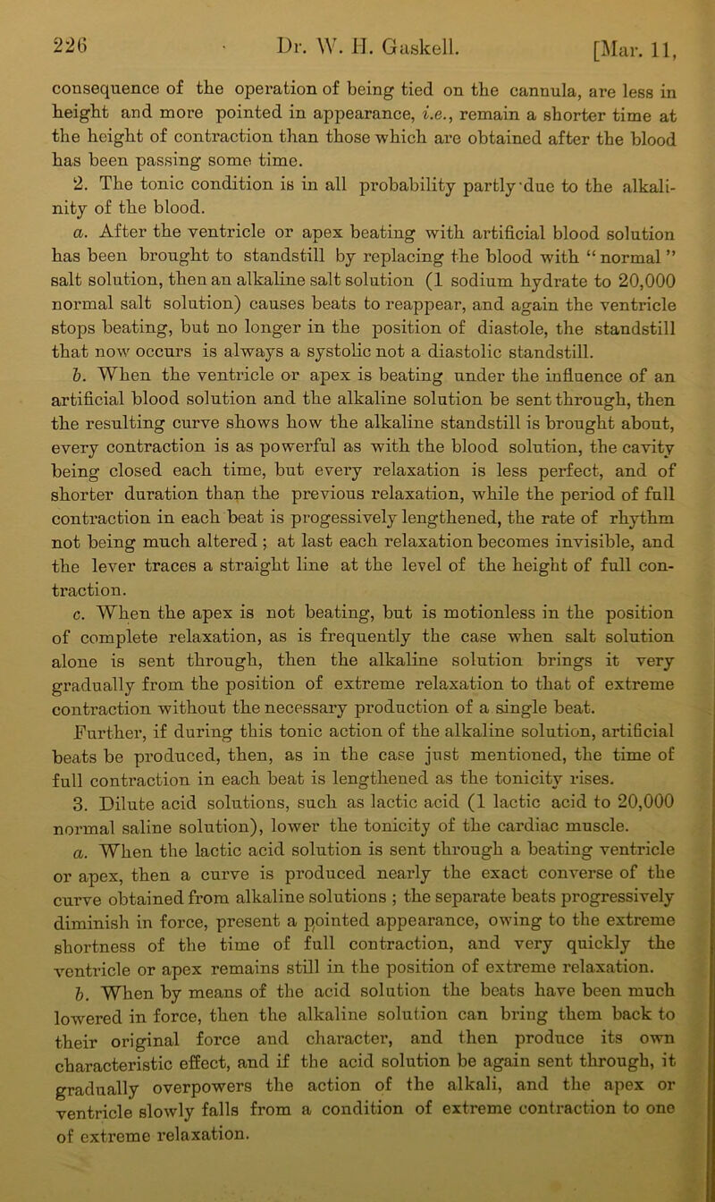 226 consequence of the operation of being tied on the cannula, ai’e less in height and more pointed in appearance, i.e., remain a shorter time at the height of contraction than those which are obtained after the blood has been passing some time. 2. The tonic condition is in all probability partly-due to the alkali- nity of the blood. a. After the ventricle or apex beating with artificial blood solution has been brought to standstill by replacing the blood with “ normal ” salt solution, then an alkaline salt solution (1 sodium hydrate to 20,000 normal salt solution) causes beats to reappear, and again the ventricle stops beating, but no longer in the position of diastole, the standstill that now occurs is always a systolic not a diastolic standstill. b. When the ventricle or apex is beating under the influence of an artificial blood solution and the alkaline solution be sent through, then the resulting curve shows how the alkaline standstill is brought about, every contraction is as powerful as with the blood solution, the cavity being closed each time, but every relaxation is less perfect, and of shorter duration than the previous relaxation, while the period of full contraction in each beat is progessively lengthened, the rate of rhythm not being much altered ; at last each relaxation becomes invisible, and the lever traces a straight line at the level of the height of full con- traction. c. When the apex is not beating, but is motionless in the position of complete relaxation, as is frequently the case when salt solution alone is sent through, then the alkaline solution brings it very gradually from the position of extreme relaxation to that of extreme contraction without the necessary production of a single beat. Further, if during this tonic action of the alkaline solution, artificial beats be produced, then, as in the case just mentioned, the time of full contraction in each beat is lengthened as the tonicity rises. 3. Dilute acid solutions, such as lactic acid (1 lactic acid to 20,000 normal saline solution), lower the tonicity of the cardiac muscle. a. When the lactic acid solution is sent through a beating ventricle or apex, then a curve is produced nearly the exact converse of the curve obtained from alkaline solutions ; the separate beats progressively diminish in force, present a pointed appearance, owing to the extreme shortness of the time of full contraction, and very quickly the ventricle or apex remains still in the position of extreme relaxation. b. When by means of the acid solution the beats have been much lowered in force, then the alkaline solution can bring them back to their original force and character, and then produce its own characteristic effect, and if the acid solution be again sent through, it gradually overpowers the action of the alkali, and the apex or ventricle slowly falls from a condition of extreme contraction to one of extreme relaxation.