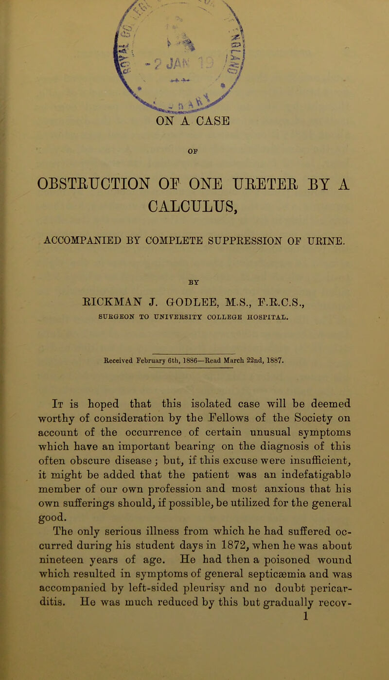 OF OBSTRUCTION OE ONE URETER BY A CALCULUS, ACCOMPANIED BY COMPLETE SUPPRESSION OF URINE. BY BICKMAN J. OODLEE, M.S., F.E.C.S., SURGEON TO UNIVERSITY COLLEGE HOSPITAL. Received February 6th, 1886—Read March 22nd, 1887. It is hoped that this isolated case will be deemed worthy of consideration by the Fellows of the Society on account of the occurrence of certain unusual symptoms which have an important bearing on the diagnosis of this often obscure disease ; but, if this excuse were insufficient, it might be added that the patient was an indefatigabla member of our own profession and most anxious that his own sufferings should, if possible, be utilized for the general good. The only serious illness from which he had suffered oc- curred during his student days in 1872, when he was about nineteen years of age. He had then a poisoned wound which resulted in symptoms of general septicmmia and was accompanied by left-sided pleurisy and no doubt pericar- ditis. He was much reduced by this but gradually recov-