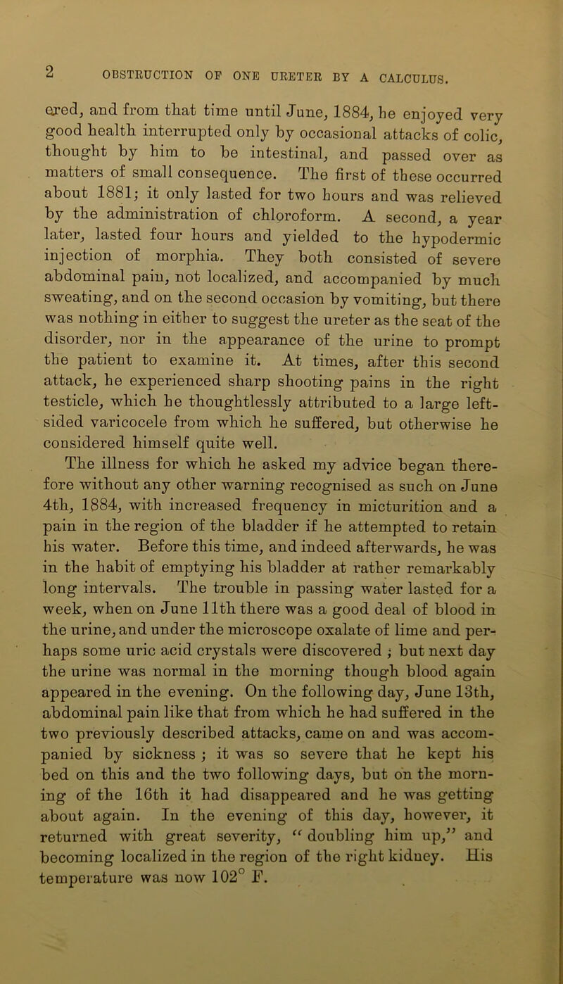 ored, and from that time until June, 1884, he enjoyed very good health interrupted only by occasional attacks of colic, thought by him to be intestinal, and passed over as matters of small consequence. The first of these occurred about 1881; it only lasted for two hours and was relieved by the administration of chloroform. A second, a year later, lasted four hours and yielded to the hypodermic injection of morphia. They both consisted of severe abdominal pain, not localized, and accompanied by much sweating, and on the second occasion by vomiting, but there was nothing in either to suggest the ureter as the seat of the disorder, nor in the appearance of the urine to prompt the patient to examine it. At times, after this second attack, he experienced sharp shooting pains in the right testicle, which he thoughtlessly attributed to a large left- sided varicocele from which he suffered, but otherwise he considered himself quite well. The illness for which he asked my advice began there- fore without any other warning recognised as such on June 4th, 1884, with increased frequency in micturition and a pain in the region of the bladder if he attempted to retain his water. Before this time, and indeed afterwards, he was in the habit of emptying his bladder at rather remarkably long intervals. The trouble in passing water lasted for a week, when on June 11th there was a good deal of blood in the urine, and under the microscope oxalate of lime and per- haps some uric acid crystals were discovered ; but next day the urine was normal in the morning though blood again appeared in the evening. On the following day, June 13th, abdominal pain like that from which he had suffered in the two previously described attacks, came on and was accom- panied by sickness ; it was so severe that he kept his bed on this and the two following days, but on the morn- ing of the 16th it had disappeared and he was getting about again. In the evening of this day, however, it returned with great severity, “ doubling him up,” and becoming localized in the region of the right kidney. His temperature was now 102° F.