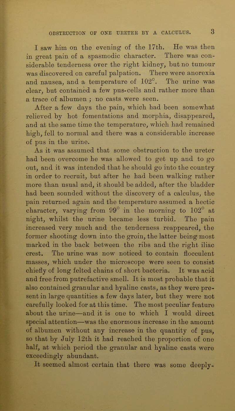 I saw him on the evening of the 17th. He was then in great pain of a spasmodic character. There was con- siderable tenderness over the right kidney, but no tumour was discovered on careful palpation. There were anorexia and nausea, and a temperature of 102°. The urine was clear, but contained a few pus-cells and rather more than a trace of albumen ; no casts were seen. After a few days the pain, which had been somewhat relieved by hot fomentations and morphia, disappeared, and at the same time the temperature, which had remained high, fell to normal and there was a considerable increase of pus in the urine. As it was assumed that some obstruction to the ureter had been overcome he was allowed to get up and to go out, and it was intended that he should go into the country in order to recruit, but after he had been walking rather more than usual and, it should be added, after the bladder had been sounded without the discovery of a calculus, the pain returned again and the temperature assumed a hectic character, varying from 99° in the morning to 102° at night, whilst the urine became less turbid. The pain increased very much and the tenderness reappeared, the former shooting down into the groin, the latter being most marked in the back between the ribs and the right iliac crest. The urine was now noticed to contain flocculent masses, which under the microscope were seen to consist chiefly of long felted chains of short bacteria. It was acid and free from putrefactive smell. It is most probable that it also contained granular and hyaline casts, as they were pre- sent in large quantities a few days later, but they were not carefully looked for at this time. The most peculiar feature about the urine—and it is one to which I would direct special attention—was the enormous increase in the amount of albumen without any increase in the quantity of pus, so that by July 12th it had reached the proportion of one half, at which period the granular and hyaline casts were exceedingly abundant. It seemed almost certain that there was some deeply-