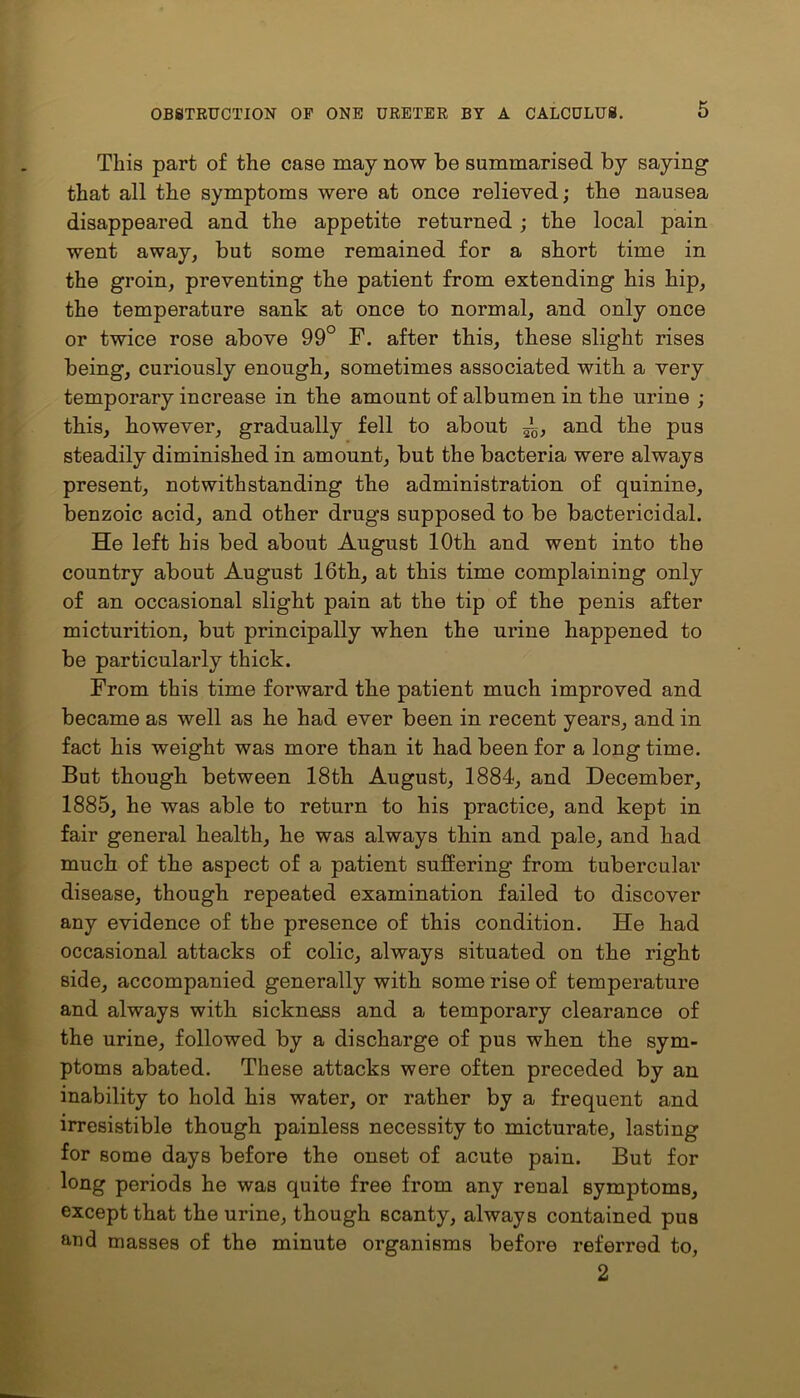This part of the case may now be summarised by saying that all the symptoms were at once relieved; the nausea disappeared and the appetite returned ; the local pain went away, but some remained for a short time in the groin, preventing the patient from extending his hip, the temperature sank at once to normal, and only once or twice rose above 99° F. after this, these slight rises being, curiously enough, sometimes associated with a very temporary increase in the amount of albumen in the urine ; this, however, gradually fell to about —, and the pus steadily diminished in amount, but the bacteria were always present, notwithstanding the administration of quinine, benzoic acid, and other drugs supposed to be bactericidal. He left his bed about August 10th and went into the country about August 16th, at this time complaining only of an occasional slight pain at the tip of the penis after micturition, but principally when the urine happened to be particularly thick. From this time forward the patient much improved and became as well as he had ever been in recent years, and in fact his weight was more than it liad been for a long time. But though between 18th August, 1884, and December, 1885, he was able to return to his practice, and kept in fair general health, he was always thin and pale, and had much of the aspect of a patient suffering from tubercular disease, though repeated examination failed to discover any evidence of the presence of this condition. He had occasional attacks of colic, always situated on the right side, accompanied generally with some rise of temperature and always with sickness and a temporary clearance of the urine, followed by a discharge of pus when the sym- ptoms abated. These attacks were often preceded by an inability to hold his water, or rather by a frequent and irresistible though painless necessity to micturate, lasting for some days before the onset of acute pain. But for long periods he was quite free from any renal symptoms, except that the urine, though scanty, always contained pus and masses of the minute organisms before referred to, 2