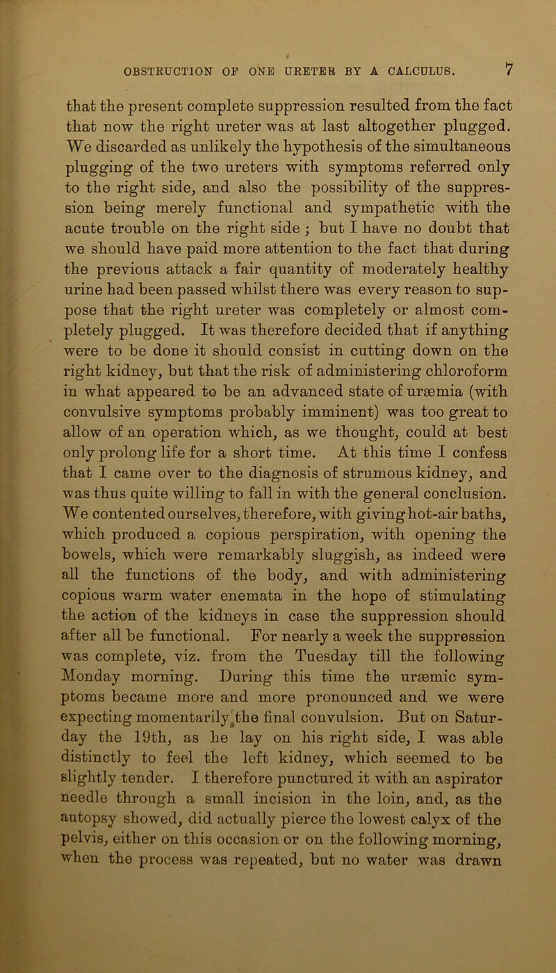that the present complete suppression resulted from the fact that now the right ureter was at last altogether plugged. We discarded as unlikely the hypothesis of the simultaneous plugging of the two ureters with symptoms referred only to the right side, and also the possibility of the suppres- sion being merely functional and sympathetic with the acute trouble on the right side ; but I have no doubt that we should have paid more attention to the fact that during the previous attack a fair quantity of moderately healthy urine had been passed whilst there was every reason to sup- pose that the right ureter was completely or almost com- pletely plugged. It was therefore decided that if anything were to be done it should consist in cutting down on the right kidney, but that the risk of administering chloroform in what appeared to be an advanced state of uraemia (with convulsive symptoms probably imminent) was too great to allow of an operation which, as we thought, could at best only prolong life for a short time. At this time I confess that I came over to the diagnosis of strumous kidney, and ■was thus quite willing to fall in with the general conclusion. We contented ourselves, therefore, with giving hot-air baths, which produced a copious perspiration, with opening the bowels, which were remarkably sluggish, as indeed were all the functions of the body, and with administering copious warm water enemata in the hope of stimulating the action of the kidneys in case the suppression should after all be functional. For nearly a week the suppression was complete, viz. from the Tuesday till the following Monday morning. During this time the uraemic sym- ptoms became more and more pronounced and we were expecting momentarily .the final convulsion. But on Satur- day the 19th, as he lay on his right side, I was able distinctly to feel the left kidney, which seemed to be slightly tender. I therefore punctured it with an aspirator needle through a small incision in the loin, and, as the autopsy showed, did actually pierce the lowest calyx of the pelvis, either on this occasion or on the following morning, when the process was repeated, but no water was drawn