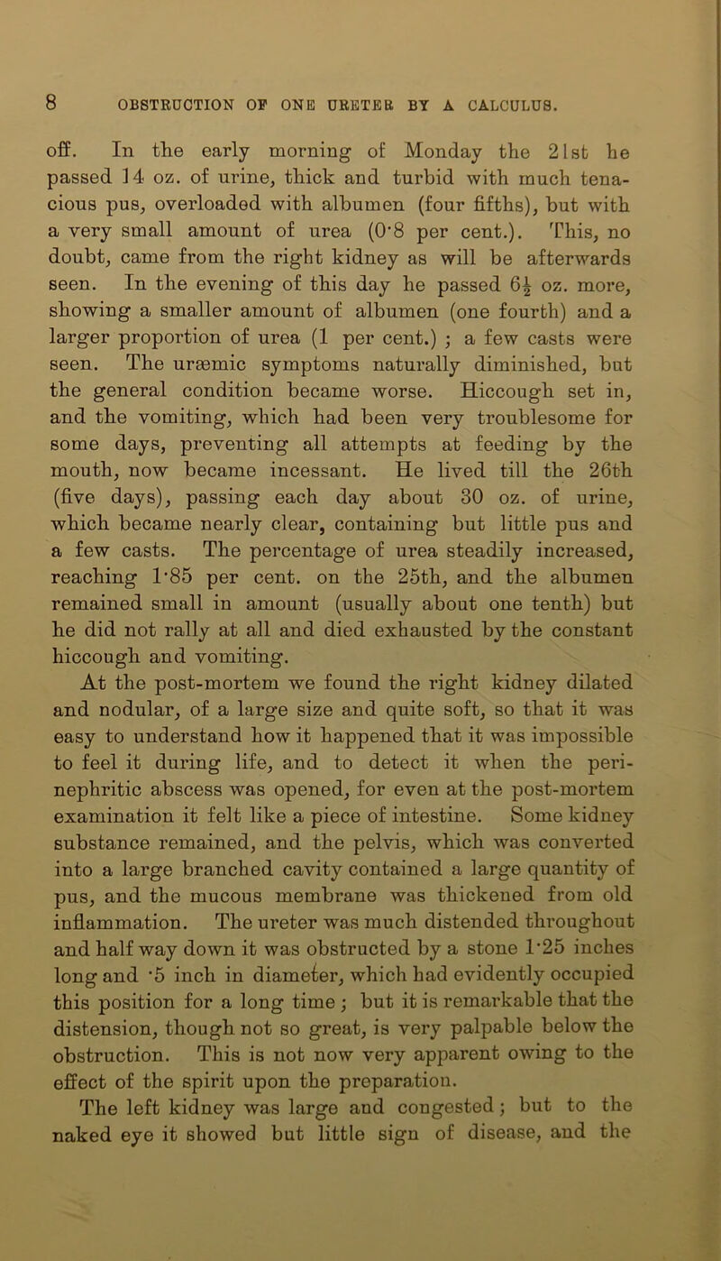 off. In the early morning of Monday the 21st he passed 14 oz. of urine, thick and turbid with much tena- cious pus, overloaded with albumen (four fifths), but with a very small amount of urea (0’8 per cent.). This, no doubt, came from the right kidney as will be afterwards seen. In the evening of this day he passed 6^ oz. more, showing a smaller amount of albumen (one fourth) and a larger proportion of urea (1 per cent.) ; a few casts were seen. The urmmic symptoms naturally diminished, but the general condition became worse. Hiccough set in, and the vomiting, which had been very troublesome for some days, preventing all attempts at feeding by the mouth, now became incessant. He lived till the 26th (five days), passing each day about 30 oz. of urine, which became nearly clear, containing but little pus and a few casts. The percentage of urea steadily increased, reaching 1'85 per cent, on the 25th, and the albumen remained small in amount (usually about one tenth) but he did not rally at all and died exhausted by the constant hiccough and vomiting. At the post-mortem we found the right kidney dilated and nodular, of a large size and quite soft, so that it was easy to understand how it happened that it was impossible to feel it during life, and to detect it when the peri- nephritic abscess was opened, for even at the post-mortem examination it felt like a piece of intestine. Some kidney substance remained, and the pelvis, which was converted into a large branched cavity contained a large quantity of pus, and the mucous membrane was thickened from old inflammation. The ureter was much distended throughout and half way down it was obstructed by a stone 1'25 inches long and '5 inch in diameter, which had evidently occupied this position for a long time ; but it is remarkable that the distension, though not so great, is very palpable below the obstruction. This is not now very apparent owing to the effect of the spirit upon the preparation. The left kidney was large and congested ; but to the naked eye it showed but little sign of disease, and the