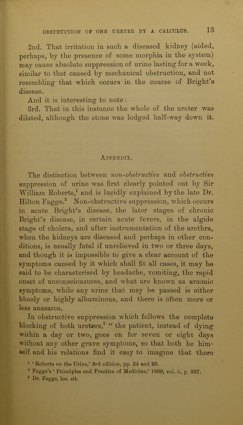 2nd. That irritation in such a diseased kidney (aided, perhaps, by the presence of some morphia in the system) may cause absolute suppression of urine lasting for a week, similar to that caused by mechanical obstruction, and not resembling that which occurs in the course of Bright’s disease. And it is interesting to note : 3rd. That in this instance the whole of the ureter was dilated, although the stone was lodged half-way down it. Appendix. The distinction between non-obstructive and obstructive suppression of urine was first clearly pointed out by Sir William Roberts,1 and is lucidly explained by the late Dr. Hilton Fagge.2 Non-obstructive suppression, which occurs in acute Bright’s disease, the later stages of chronic Bright’s disease, in certain acute fevers, in the algide stage of cholera, and after instrumentation of the urethra, when the kidneys are diseased and perhaps in other con- ditions, is usually fatal if unrelieved in two or three days, and though it is impossible to give a clear account of the symptoms caused by it which shall fit all cases, it may be said to be characterised by headache, vomiting, the rapid onset of unconsciousness, and what are known as uraemic symptoms, while any urine that may be passed is either bloody or highly albuminous, and there is often more or less anasarca. In obstructive suppression which follows the complete blocking of both ureters,3 “ the patient, instead of dying within a day or two, goes on for seven or eight days without any other grave symptoms, so that both he him- self and his relations find it easy to imagine that there 1 * Roberta on the Urine/ 3rd edition, pp. 24 and 26. 5 Fagge’a ‘ Principles and Practice of Medicine/ 1886, vol. ii, p. 387. 3 Dr. Fagge, loc. cit.