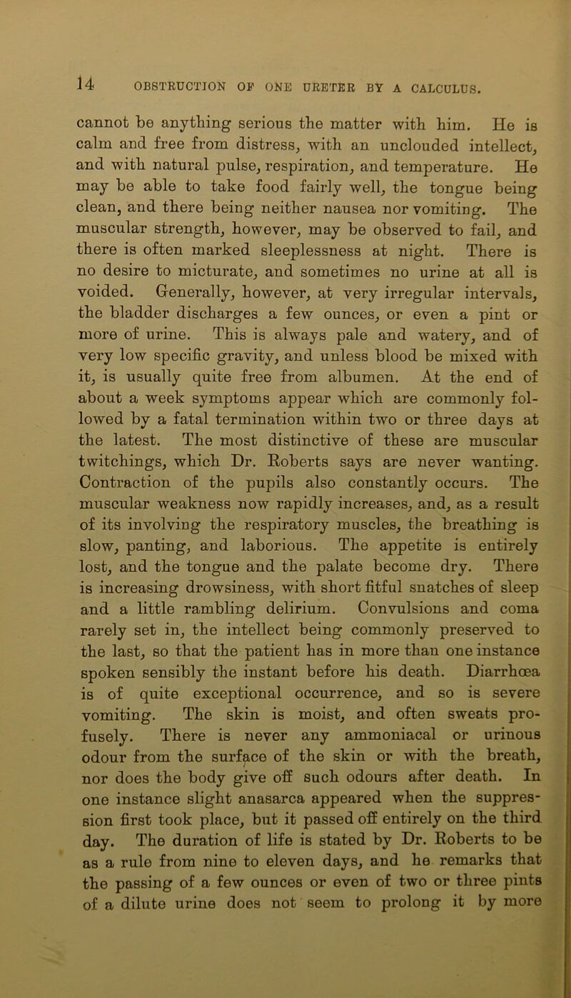 cannot be anything serious the matter with him. He is calm and free from distress, with an unclouded intellect, and with natural pulse, respiration, and temperature. He may be able to take food fairly well, the tongue being clean, and there being neither nausea nor vomiting. The muscular strength, however, may be observed to fail, and there is often marked sleeplessness at night. There is no desire to micturate, and sometimes no urine at all is voided. Generally, however, at very irregular intervals, the bladder discharges a few ounces, or even a pint or more of urine. This is always pale and watery, and of very low specific gravity, and unless blood be mixed with it, is usually quite free from albumen. At the end of about a week symptoms appear which are commonly fol- lowed by a fatal termination within two or three days at the latest. The most distinctive of these are muscular twitchings, which Dr. Roberts says are never wanting. Contraction of the pupils also constantly occurs. The muscular weakness now rapidly increases, and, as a result of its involving the respiratory muscles, the breathing is slow, panting, and laborious. The appetite is entirely lost, and the tongue and the palate become dry. There is increasing drowsiness, with short fitful snatches of sleep and a little rambling delirium. Convulsions and coma rarely set in, the intellect being commonly preserved to the last, so that the patient has in more than one instance spoken sensibly the instant before his death. Diarrhoea is of quite exceptional occurrence, and so is severe vomiting. The skin is moist, and often sweats pro- fusely. There is never any ammoniacal or urinous odour from the surface of the skin or with the breath, nor does the body give off such odours after death. In one instance slight anasarca appeared when the suppres- sion first took place, but it passed off entirely on the third day. The duration of life is stated by Dr. Roberts to be as a rule from nine to eleven days, and he remarks that the passing of a few ounces or even of two or three pints of a dilute urine does not seem to prolong it by more