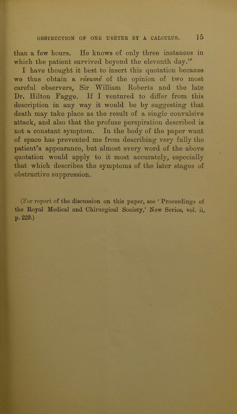 than a few hours. He knows of only three instances in which the patient survived beyond the eleventh day.” I have thought it best to insert this quotation because we thus obtain a resume of the opinion of two most careful observers. Sir William Roberts and the late Dr. Hilton Fagge. If I ventured to differ from this description in any way it would be by suggesting that death may take place as the result of a single convulsive attack, and also that the profuse perspiration described is not a constant symptom. In the body of the paper want of space has prevented me from describing very fully the patient's appearance, but almost every word of the above quotation would apply to it most accurately, especially that which describes the symptoms of the later stages of obstructive suppression. (For report of the discussion on this paper, see ' Proceedings of the Royal Medical and Chirurgical Society,’ New Series, vol. ii, p. 229.)