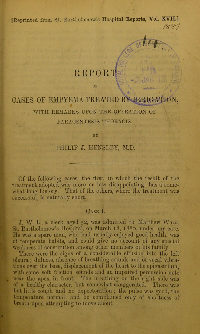 [Reprinted from St. Bartholomew’s Hospital Reports, Vol. XVII.] Of tlie following cases, the first, in which the result of the treatment, adopted was more or less disappointing, has a some- what long history. That of the others, where the treatment was successful, is naturally short. J. W. L., a clerk, aged 52, was admitted to Matthew Ward, St. Bartholomew’s Hospital, on March 18, 1880, under my care. He was a spare man, who had usually enjoyed good health, was of temperate habits, and could give no account of any special weakness of constitution among other members of his family. There were the signs of a considerable effusion into the left pleura ; dulness, absence of breathing sounds and of vocal vibra- tions over the base, displacement of the heart to the epigastrium, with some soft friction sounds and an impaired percussion note near the apex in front. The breathing on the right side was of a healthy character, but somewhat exaggerated. There was but little cough and no expectoration ; the pulse was good, the temperature normal, and he complained only of shortness of' breath upon attempting to move about. /rsi CASES OF EMPYEMA TREATED BY IRRIGATION WITH REMARKS UPON THE OPERATION OF PARACENTESIS THORACIS. PHILIP J. HENSLEY, M.D.