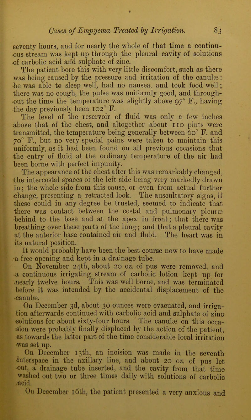 seventy hours, and for nearly the whole of that time a continu- ous stream was kept up through the pleural cavity of solutions •of carbolic acid and sulphate of zinc. The patient bore this with very little discomfort, such as there was being caused by the pressure and irritation of the canulse: •lie was able to sleep well, had no nausea, and took food well; there was no cough, the pulse was uniformly good, and through- out the time the temperature was slightly above 970 F., having the day previously been 102° F. The level of the reservoir of fluid was only a few inches above that of the chest, and altogether about no pints were transmitted, the temperature being generally between 6o° F. and 70° F., but no very special pains were taken to maintain this uniformly, as it had been found on all previous occasions that •the entry of fluid at the ordinary temperature of the air had been borne with perfect impunity. The appearance of the chest after this was remarkably changed, the intercostal spaces of the left side being very markedly drawn in; the whole side from this cause, or even from actual further ■change, presenting a retracted look. The auscultatory signs, if these could in any degree be trusted, seemed to indicate that there was contact between the costal and pulmonary pleurae behind to the base and at the apex in front; that there was breathing over these parts of the lung; and that a pleural cavity at the anterior base contained air and fluid. The heart was in its natural position. It would probably have been the best course now to have made a free opening and kept in a drainage tube. On November 24th, about 20 oz. of pus were removed, and a continuous irrigating stream of carbolic lotion kept up for ^nearly twelve hours. This was well borne, and was terminated before it was intended by the accidental displacement of the ■canulte. On December 3d, about 30 ounces were evacuated, and irriga- tion afterwards continued with carbolic acid and sulphate of zinc •solutions for about sixty-four hours. The canulse on this occa- sion were probably fiually displaced by the action of the patient, as towards the latter part of the time considerable local irritation was set up. On December 13th, an incision was made in the seventh -interspace in the axillary line, and about 20 oz. of pus let -out, a drainage tube inserted, and the cavity from that time washed out two or three times daily with solutions of carbolic •acid. On December 16th, the patient presented a very anxious and