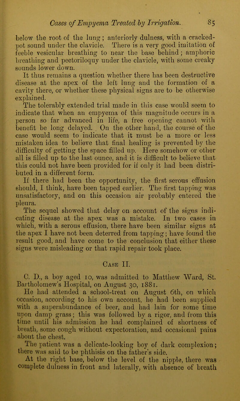 below the root of the lung; anteriorly dulness, with a cracked- pot sound under the clavicle. There is a very good imitation of feeble vesicular breathing to near the base behind; amphoric breathing and pectoriloquy under the clavicle, with some creaky sounds lower down. It thus remains a question whether there has been destructive disease at the apex of the left lung and the formation of a cavity there, or whether these physical signs are to be otherwise explained. The tolerably extended trial made in this case would seem to indicate that when an empyema of this magnitude occurs in a person so far advanced in life, a free opening cannot with benefit be long delayed. On the other hand, the course of the case would seem to indicate that it must be a more or less mistaken idea to believe that final healing is prevented by the difficulty of getting the space filled up. Here somehow or other all is filled up to the last ounce, and it is difficult to believe that this could not have been provided for if only it had been distri- buted in a different form. If there had been the opportunity, the first serous effusion should, I think, have been tapped earlier. The first tapping was unsatisfactory, and on this occasion air probably entered the pleura. The sequel showed that delay on account of the signs indi- cating disease at the apex was a mistake. In two cases in which, with a serous effusion, there have been similar signs at the apex I have not been deterred from tapping; have found the result good, and have come to the conclusion that either these sigus were misleading or that rapid repair took place. Case II. C. D., a boy aged 10, was admitted to Matthew Ward, St. Bartholomew’s Hospital, on August 30, 1881. He had attended a school-treat on August 6th, on which occasion, according to his own account, he had been supplied with a superabundance of beer, and had lain for some time upon damp grass; this was followed by a rigor, and from this time until his admission he had complained of shortness of breath, some cough without expectoration, and occasional pains about the chest. The patient was a delicate-looking boy of dark complexion; there was said to be phthisis on the father’s side. At the right base, below the level of the nipple, there was complete dulness in front and laterally, with absence of breath