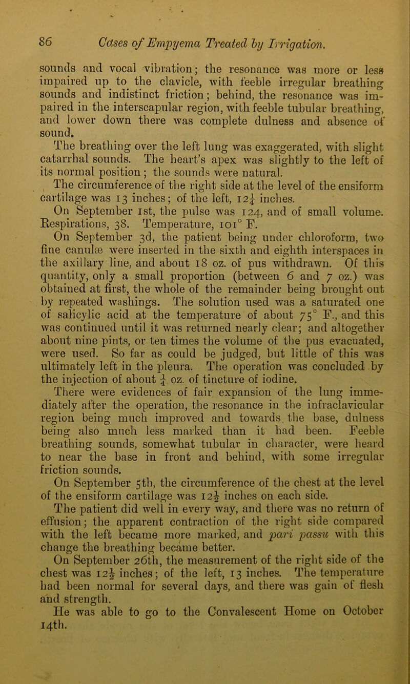 sounds and vocal vibration; the resonance was more or lesa impaired up. to. the clavicle, with feeble irregular breathing sounds and indistinct friction; behind, the resonance was im- paired in the interscapular region, with feeble tubular breathing, and lower down there was complete dulness and absence of sound. The breathing over the left lung was exaggerated, with slight catarrhal sounds. The heart’s apex was slightly to the left of its normal position ; the sounds were natural. The circumference of the right side at the level of the ensiform cartilage was 13 inches; of the left, 12^ inches. On September 1st, the pulse was 124, and of small volume. Respirations, 38. Temperature, ioi° F. On September 3d, the patient being under chloroform, two fine canul?e were inserted in the sixth and eighth interspaces in the axillary line, and about 18 oz. of pus withdrawn. Of this quantity, only a small proportion (between 6 and 7 oz.) was obtained at first, the whole of the remainder being brought out by repeated washings. The solution used was a saturated one of salicylic acid at the temperature of about 750 F., and this was continued until it was returned nearly clear; and altogether about nine pints, or ten times the volume of the pus evacuated, were used. So far as could be judged, but little of this was ultimately left in the pleura. The operation was concluded by the injection of about 5 oz. of tincture of iodine. There were evidences of fair expansion of the lung imme- diately after the operation, the resonance in the infraclavicular region being much improved and towards the base, dulness being also much less marked than it had been. Feeble breathing sounds, somewhat tubular in character, were heard to near the base in front and behind, with some irregular friction sounds. On September 5th, the circumference of the chest at the level of the ensiform cartilage was 12J inches on each side. The patient did well in every way, and there was no return of effusion; the apparent contraction of the right side compared with the left became more marked, and pari passu with this change the breathing became better. On September 26th, the measurement of the right side of the chest was 12J inches; of the left, 13 inches. The temperature had been normal for several days, and there was gain of flesh and strength. He was able to go to the Convalescent Home on October 14th.