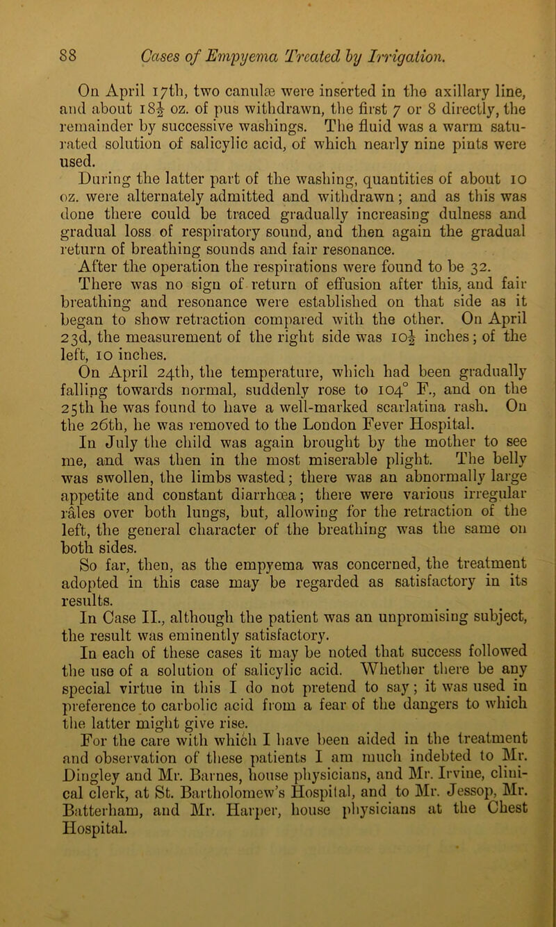 On April 17th, two canulae were inserted in the axillary line, and about i8| oz. of pus withdrawn, the first 7 or 8 directly, the remainder by successive washings. The fluid was a warm satu- rated solution of salicylic acid, of which nearly nine pints were used. During the latter part of the washing, quantities of about 10 oz. were alternately admitted and withdrawn; and as this was done there could be traced gradually increasing dulness and gradual loss of respiratory sound, and then again the gradual return of breathing sounds and fair resonance. After the operation the respirations were found to be 32. There was no sign of return of effusion after this, and fair breathing and resonance were established on that side as it began to show retraction compared with the other. On April 23d, the measurement of the right side was io| inches; of the left, 10 inches. On April 24th, the temperature, which had been gradually falling towards normal, suddenly rose to 104° F., and on the 25th lie was found to have a well-marked scarlatina rash. On the 26th, he was removed to the London Fever Hospital. In July the child was again brought by the mother to see me, and was then in the most miserable plight. The belly was swollen, the limbs wasted; there was an abnormally large appetite and constant diarrhoea; there were various irregular rales over both lungs, but, allowing for the retraction of the left, the general character of the breathing was the same on both sides. So far, then, as the empyema was concerned, the treatment adopted in this case may be regarded as satisfactory in its results. In Case II., although the patient was an unpromising subject, the result was eminently satisfactory. In each of these cases it may be noted that success followed the use of a solution of salicylic acid. Whether there be any special virtue in this I do not pretend to say; it was used in preference to carbolic acid from a fear of the dangers to which the latter might give rise. For the care with which I have been aided in the treatment and observation of these patients I am much indebted to Mr. Dingley and Mr. Barnes, house physicians, and Mr. Irvine, clini- cal clerk, at St. Bartholomew’s Hospital, and to Mr. Jessop, Mr. Batterham, and Mr. Harper, house physicians at the Chest Hospital.