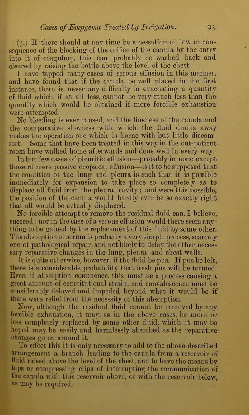 (3.) If there should at any time be a cessation of flow in con- sequence of the blocking of the orifice of the canula by the entry into it of coagulum, this can probably be washed back and cleared by raising the bottle above the level of the chest. I have tapped many cases of serous effusion in this manner, and have found that if the canula be well placed in the first instance, there is never any difficulty in evacuating a quantity of fluid which, if at all less, cannot be very much less than the quantity which would be obtained if more forcible exhaustion were attempted. No bleeding is ever caused, and the fineness of the canula and the comparative slowness with which the fluid drains away makes the operation one which is borrte with but little discom- fort. Some that have been treated in this way in the out-patient room have walked home afterwards and done well in every way. In but few cases of pleuritic effusion—probably in none except those of mere passive dropsical effusion—is it to be supposed that the condition of the lung and pleura is such that it is possible immediately for expansion to take place so completely as to displace all fluid from the pleural cavity ; and were this possible, the position of the canula would hardly ever be so exactly right that all would be actually displaced. No forcible attempt to remove the residual fluid can, I believe, succeed; nor in the case of a serous effusion would there seem any- thing to be gained by the replacement of this fluid by some other. The absorption of serum is probably a very simple process, scarcely one of pathological repair, and not likely to delay the other neces- sary reparative changes in the lung, pleura, and chest walls. It is quite otherwise, however, if the fluid be pus. If pus be left,, there is a considerable probability that fresh pus will be formed. Even if absorption commence, this must be a process causing a great amount of constitutional strain, and convalescence must be considerably delayed and impeded beyond what it would be if there were relief from the necessity of this absorption. Now, although the residual fluid cannot be removed by any forcible exhaustion, it may, as in the above cases, be more or less completely replaced by some other fluid, which it may be hoped may be easily and harmlessly absorbed as the reparative changes go on around it. To effect this it is only necessary to add to the above-described arrangement a branch leading to the canula from a reservoir of fluid raised above the level of the chest, and to have the means by taps or compressing clips of interrupting the communication of the canula with this reservoir above, or with the reservoir below, as may be required.