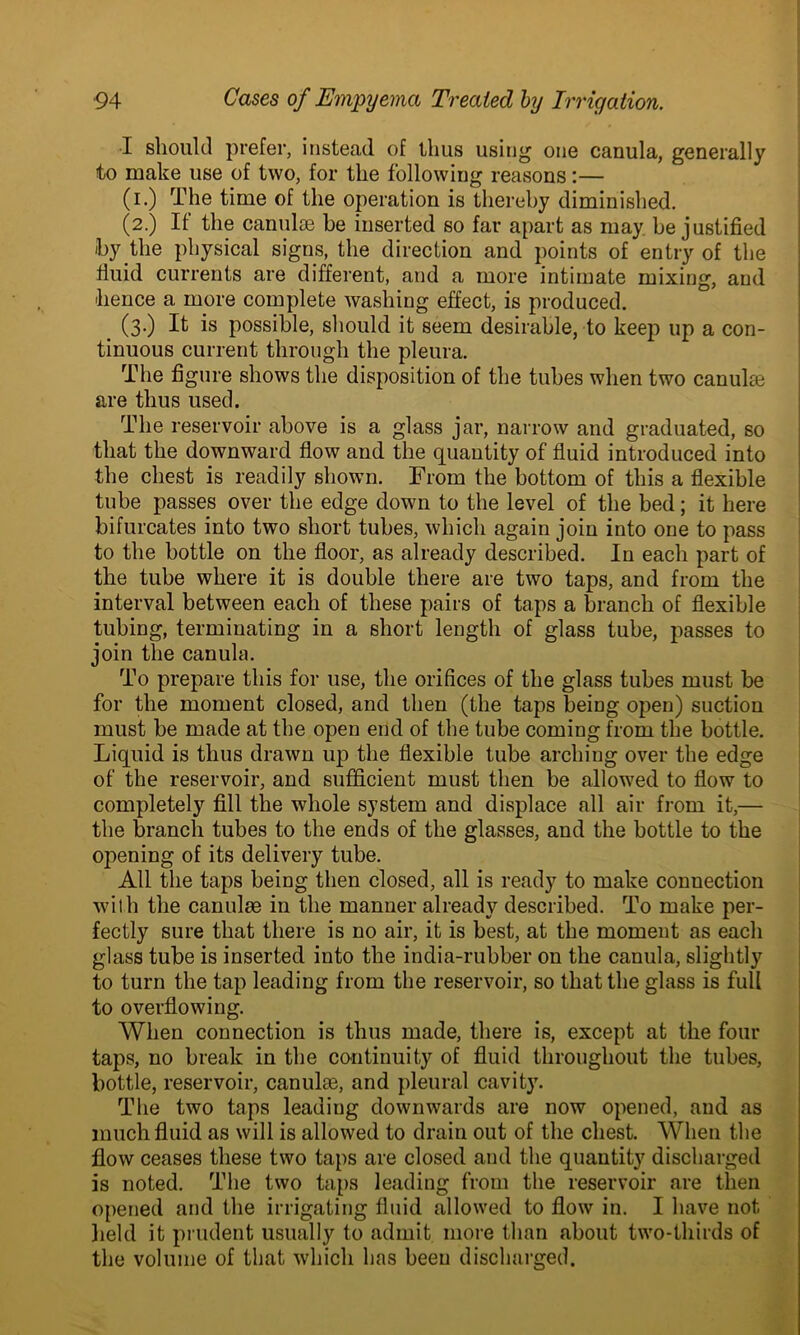 I should prefer, instead of thus using one canula, generally to make use of two, for the following reasons:— (i.) The time of the operation is thereby diminished. (2.) If the canulse be inserted so far apart as may be justified by the physical signs, the direction and points of entry of the fluid currents are different, and a more intimate mixing, and hence a more complete washing effect, is produced. (3.) It is possible, should it seem desirable, to keep lip a con- tinuous current through the pleura. The figure shows the disposition of the tubes when two canulas are thus used. The reservoir above is a glass jar, narrow and graduated, so that the downward flow and the quantity of fluid introduced into the chest is readily shown. From the bottom of this a flexible tube passes over the edge down to the level of the bed; it here bifurcates into two short tubes, which again join into one to pass to the bottle on the floor, as already described. In each part of the tube where it is double there are two taps, and from the interval between each of these pairs of taps a branch of flexible tubing, terminating in a short length of glass tube, passes to join the canula. To prepare this for use, the orifices of the glass tubes must be for the moment closed, and then (the taps being open) suction must be made at the open end of the tube coming from the bottle. Liquid is thus drawn up the flexible tube arching over the edge of the reservoir, and sufficient must then be allowed to flow to completely fill the whole system and displace all air from it,— the branch tubes to the ends of the glasses, and the bottle to the opening of its delivery tube. All the taps being then closed, all is ready to make connection with the canulse in the manner already described. To make per- fectly sure that there is no air, it is best, at the moment as each glass tube is inserted into the india-rubber on the canula, slightly to turn the tap leading from the reservoir, so that the glass is full to overflowing. When connection is thus made, there is, except at the four taps, no break in the continuity of fluid throughout the tubes, bottle, reservoir, canulae, and pleural cavity. The two taps leading downwards are now opened, and as much fluid as will is allowed to drain out of the chest. When the flow ceases these two taps are closed and the quantity discharged is noted. The two taps leading from the reservoir are then opened and the irrigating fluid allowed to flow in. I have not held it prudent usually to admit more than about two-thirds of the volume of that, which has been discharged.