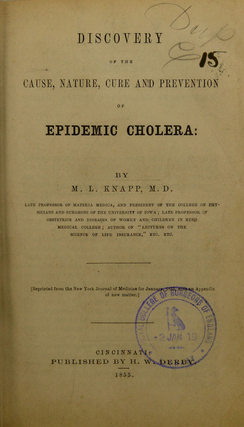 DISCOVERY OF THE CAUSE, NATURE, CURE ANID PREVENTION O F EPIDEMIC CHOLERA 9 t BY M. L. KNAPP, M. D. LATE PROFESSOR OF MATERIA MEDICA, AND PRESIDENT OF THE COLLEGE OF PHY SICIANS AND SURGEONS OF THE UNIVERSITY OF IOWA ; LATE PROFESSOR OF OBSTETRICS AND DISEASES OF WOMEN AND CHILDREN IN RUSH MEDICAL COLLEGE ; AUTHOR OF “ LECTURES ON THE SCIENCE OF LIFE INSURANCE,” ETC. ETC. [Reprinted from the New York Journal of Medicine for January; JSKJ, with Appendix PUBLI CINCINNi SHED BY H. W. DERBY. of new mattei