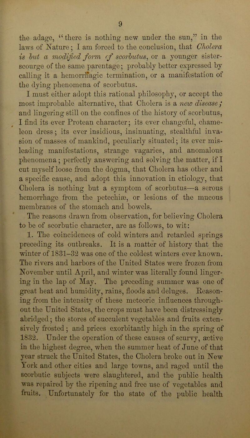 the adage, “there is nothing new under the sun,” in the laws of Nature; I am forced to the conclusion, that Cholera is hut a modified form (f scorbutus, or a younger sister- scourge of the same parentage; probably better expressed by calling it a hemorrliagic termination, or a manifestation of the dying phenomena of scorbutus. I must either adopt this rational philosophy, or accept the most improbable alternative, that Cholera is a new disease / and lingering still on the confines of the history of scorbutus, I find its ever Protean character; its ever changeful, chame- leon dress; its ever insidious, insinuating, stealthful inva- sion of masses of mankind, peculiarly situated; its ever mis- leading manifestations, strange vagaries, and anomalous phenomena; perfectly answering and solving the matter, if I cut myself loose from the dogma, that Cholera has other and a specific cause, and adopt this innovation in etiology, that Cholera is nothing but a symptom of scorbutus—a serous hemorrhage from the petechim, or lesions of the mucous membranes of the stomach and bowels. The reasons drawn from observation, for believing Cholera to be of scorbutic character, are as follows, to wit: 1. The coincidences of cold winters and retarded springs preceding its outbreaks. It is a matter of history that the winter of 1831-32 was one of the coldest winters ever known. The rivers and harbors of the United States were frozen from November until April, and winter was literally found linger- ing in the lap of May. The preceding summer was one of great heat and humidity, rains, floods and deluges. Reason- ing from the intensity of these meteoric influences through- out the United States, the crops must have been distressingly abridged; the stores of succulent vegetables and fruits exten- sively frosted ; and prices exorbitantly high in the spring of 1832. Under the operation of these causes of scurvy, aetive in the highest degree, when the summer heat of June of that year struck the United States, the Cholera broke out in New York and other cities and large towns, and raged until the scorbutic subjects were slaughtered, and the public health was repaired by the ripening and free use of vegetables and fruits. Unfortunately for the state of the public health