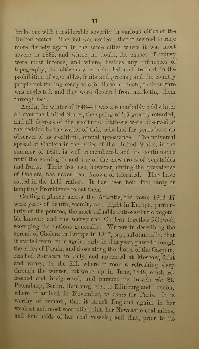 broke out with considerable severity in various cities of the United States. The fact was noticed, that it seemed to rage more fiercely again in the same cities where it was most severe in 1832, and where, no doubt, the causes of scurvy were most intense, and where, besides any influences of topography, the citizens were schooled and trained in the prohibition of vegetables, fruits and greens ; and the country people not finding ready sale for these products, their culture was neglected, and they were deterred from marketing them through fear. Again, the winter of 1818-49 was a remarkably cold winter all over the United States, the spring of ’49 greatly retarded, and all degrees of the scorbutic diathesis were observed at the bedside by the writer of this, who had for years been an observer of its stealthful, annual appearance. The universal spread of Cholera in the cities of the United States, in the summer of 1849, is well remembered, and its continuance until the coming in and use of the new crops of vegetables and fruits. Their free use, however, during the prevalence of Cholera, has never been known or tolerated. They have rotted in the field rather. It has been held fool-hardy or tempting Providence to eat them. Casting a glance across the Atlantic, the years 1846-47 were years of dearth, scarcity and blight in Europe, particu- larly of the potatoe, the most valuable anti-scorbutic vegeta- ble known; and the scurvy and Cholera together followed, scourging the nations generally. Writers in describing the spread of Cholera in Europe in 1847, .say, substantially, that it started from India again, early in that year, passed through the cities of Persia, and those along the shores of the Caspian, reached Astracan in July, and appeared at Moscow, faint and weary, in the fall, where it took a refreshing sleep through the winter, but woke up in June, 1848, much re- freshed and invigorated, and pursued its travels via St. Petersburg, Berlin, Hamburg, etc., to Edinburg and London, where it arrived in November, en route for Paris. It is worthy of remark, that it struck England again, in her weakest and most scorbutic point, her Newcastle coal mines, and foul holds of her coal vessels; and that, prior to its