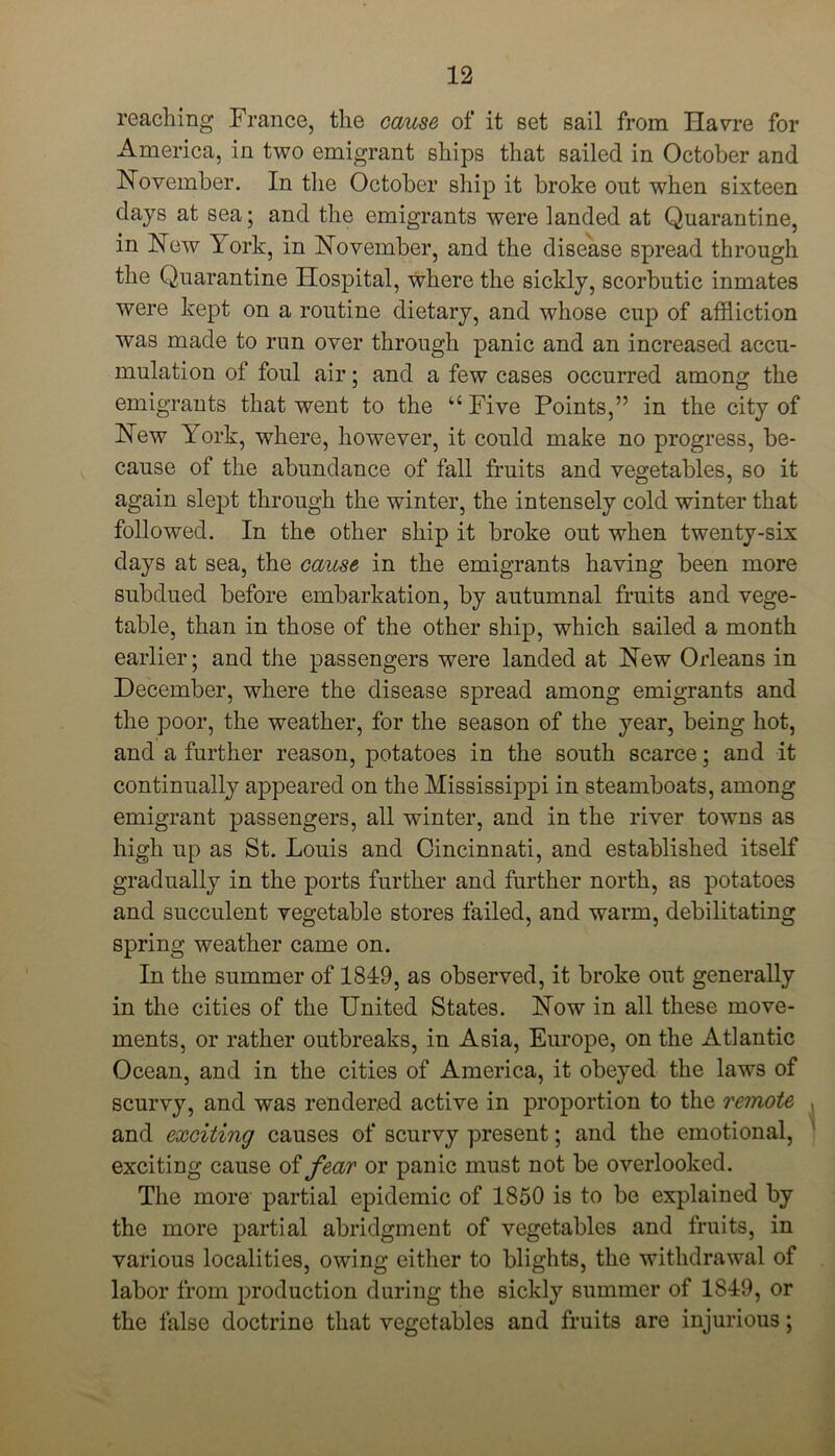 reaching France, the cause of it set sail from Havre for America, in two emigrant ships that sailed in October and November. In the October ship it broke out when sixteen days at sea; and the emigrants were ianded at Quarantine, in New Fork, in November, and the disease spread through the Quarantine Hospital, where the sickly, scorbutic inmates were kept on a routine dietary, and whose cup of affliction was made to run over through panic and an increased accu- mulation of foul air; and a few cases occurred among the emigrants that went to the “ Five Points,” in the city of New York, where, however, it could make no progress, be- cause of the abundance of fall fruits and vegetables, so it again slept through the winter, the intensely cold winter that followed. In the other ship it broke out when twenty-six days at sea, the cause in the emigrants having been more subdued before embarkation, by autumnal fruits and vege- table, than in those of the other ship, which sailed a month earlier; and the passengers were landed at New Orleans in December, where the disease spread among emigrants and the poor, the weather, for the season of the year, being hot, and a further reason, potatoes in the south scarce; and it continually appeared on the Mississippi in steamboats, among emigrant passengers, all winter, and in the river towns as high up as St. Louis and Cincinnati, and established itself gradually in the ports further and further north, as potatoes and succulent vegetable stores failed, and warm, debilitating spring weather came on. In the summer of 184:9, as observed, it broke out generally in the cities of the United States. Now in all these move- ments, or rather outbreaks, in Asia, Europe, on the Atlantic Ocean, and in the cities of America, it obeyed the laws of scurvy, and was rendered active in proportion to the remote and exciting causes of scurvy present; and the emotional, exciting cause of fear or panic must not be overlooked. The more partial epidemic of 1850 is to be explained by the more partial abridgment of vegetables and fruits, in various localities, owing either to blights, the withdrawal of labor from production during the sickly summer of 1849, or the false doctrine that vegetables and fruits are injurious;