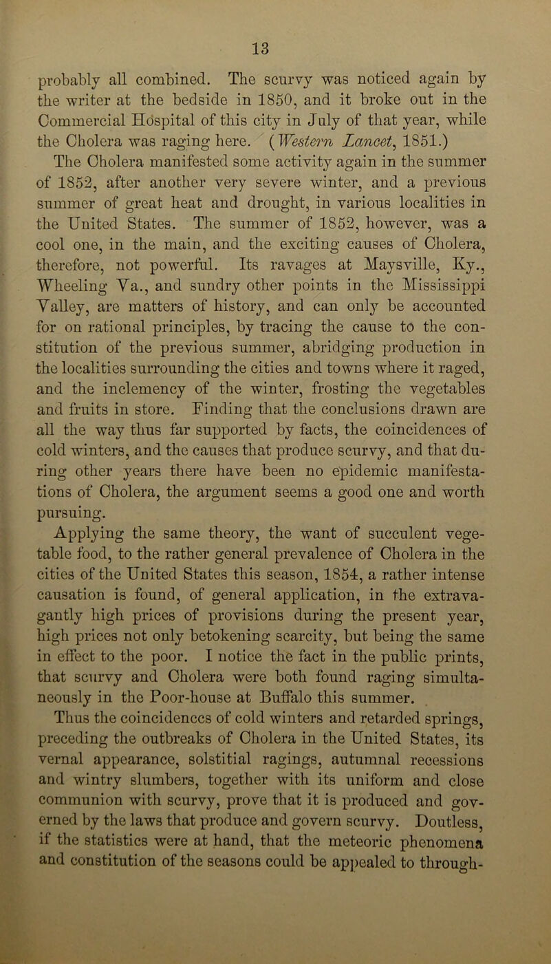 probably all combined. The scurvy was noticed again by the writer at the bedside in 1850, and it broke out in the Commercial Hospital of this city in July of that year, while the Cholera was raging here. (Western Lancet, 1851.) The Cholera manifested some activity again in the summer of 1852, after another very severe winter, and a previous summer of great heat and drought, in various localities in the United States. The summer of 1852, however, was a cool one, in the main, and the exciting causes of Cholera, therefore, not powerful. Its ravages at Maysville, Ky., Wheeling Ya., and sundry other points in the Mississippi Yalley, are matters of history, and can only be accounted for on rational principles, by tracing the cause to the con- stitution of the previous summer, abridging production in the localities surrounding the cities and towns where it raged, and the inclemency of the winter, frosting the vegetables and fruits in store. Finding that the conclusions drawn are all the way thus far supported by facts, the coincidences of cold winters, and the causes that produce scurvy, and that du- ring other years there have been no epidemic manifesta- tions of Cholera, the argument seems a good one and worth pursuing. Applying the same theory, the want of succulent vege- table food, to the rather general prevalence of Cholera in the cities of the United States this season, 1854, a rather intense causation is found, of general application, in the extrava- gantly high prices of provisions during the present year, high prices not only betokening scarcity, but being the same in effect to the poor. I notice the fact in the public prints, that scurvy and Cholera were both found raging simulta- neously in the Poor-house at Buffalo this summer. Thus the coincidences of cold winters and retarded springs, preceding the outbreaks of Cholera in the United States, its vernal appearance, solstitial ragings, autumnal recessions and wintry slumbers, together with its uniform and close communion with scurvy, prove that it is produced and gov- erned by the laws that produce and govern scurvy. Doutless, if the statistics were at hand, that the meteoric phenomena and constitution of the seasons could be appealed to through-