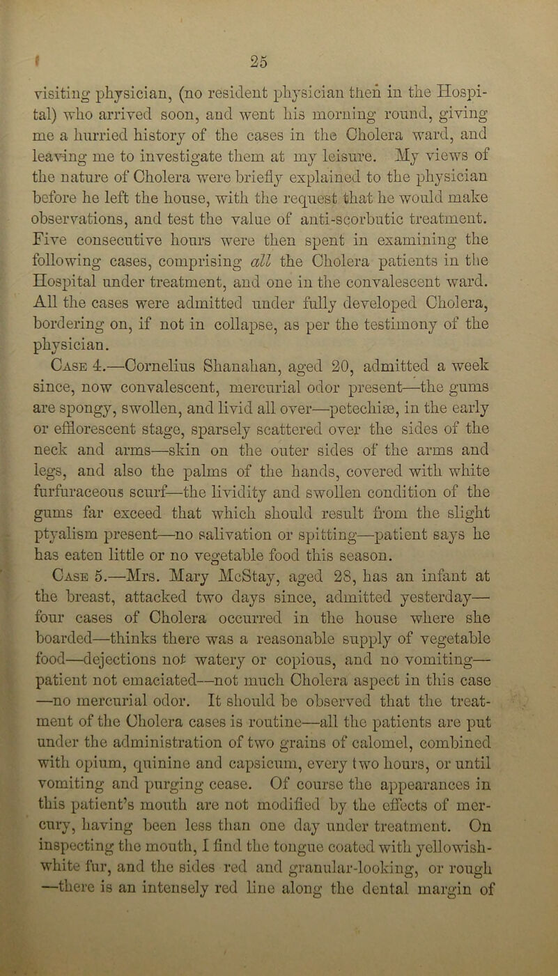 visiting physician, (no resident physician then in the Hospi- tal) who arrived soon, and went his morning round, giving me a hurried history of the cases in the Cholera ward, and leaving me to investigate them at my leisure. My views of the nature of Cholera were briefly explained to the physician before he left the house, with the request that he would make observations, and test the value of anti-scorbutic treatment. Five consecutive hours were then spent in examining the following cases, comprising all the Cholera patients in the Hospital under treatment, and one in the convalescent ward. All the cases were admitted under fully developed Cholera, bordering on, if not in collapse, as per the testimony of the physician. Case 4.—Cornelius Shanahan, aged 20, admitted a week since, now convalescent, mercurial odor present—the gums are spongy, swollen, and livid all over—pctechise, in the early or efflorescent stage, sparsely scattered over the sides of the neck and arms—skin on the outer sides of the arms and legs, and also the palms of the hands, covered with white furfuraceous scurf—the lividity and swollen condition of the gums far exceed that which should result from the slight ptyalism present—no salivation or spitting—patient says he has eaten little or no vegetable food this season. Case 5.—Mrs. Mary McStay, aged 28, has an infant at the breast, attacked two days since, admitted yesterday— four cases of Cholera occurred in the house where she boarded—thinks there was a reasonable supply of vegetable food—dejections not watery or copious, and no vomiting— patient not emaciated—not much Cholera aspect in this case —no mercurial odor. It should be observed that the treat- ment of the Cholera cases is routine—all the patients are put under the administration of two grains of calomel, combined with opium, quinine and capsicum, every two hours, or until vomiting and purging cease. Of course the appearances in this patient’s mouth are not modified by the effects of mer- cury, having been less than one day under treatment. On inspecting the mouth, I find the tongue coated with yellowish- white fur, and the sides red and granular-looking, or rough —there is an intensely red line along the dental margin of