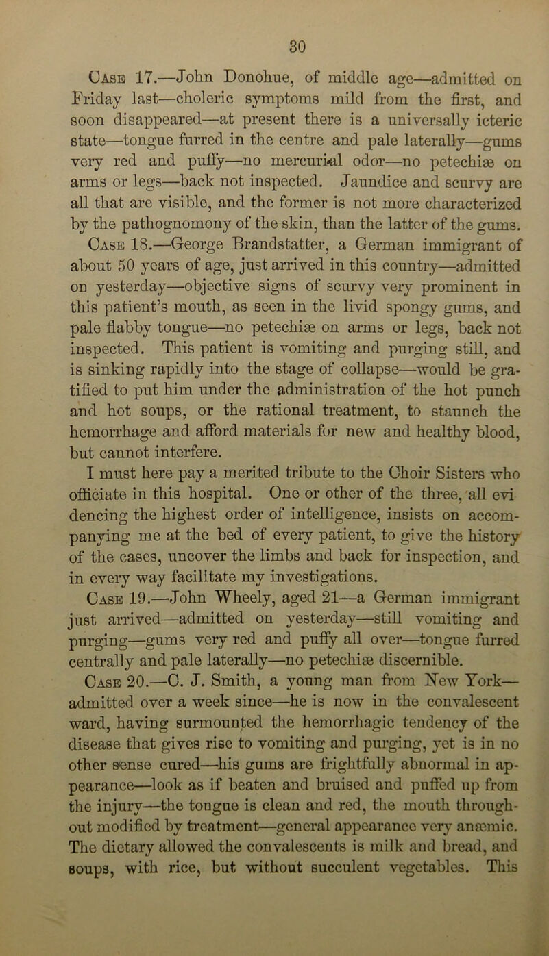 Case 17.—John Donohue, of middle age—admitted on Friday last—choleric symptoms mild from the first, and soon disappeared—at present there is a universally icteric state—tongue furred in the centre and pale laterally—gums very red and puffy—no mercurkil odor—no petechias on arms or legs—hack not inspected. Jaundice and scurvy are all that are visible, and the former is not more characterized by the pathognomony of the skin, than the latter of the gums. Case 18.—George Brandstatter, a German immigrant of about 50 years of age, just arrived in this country—admitted on yesterday—objective signs of scurvy very prominent in this patient’s mouth, as seen in the livid spongy gums, and pale flabby tongue—no petechise on arms or legs, back not inspected. This patient is vomiting and purging still, and is sinking rapidly into the stage of collapse—would be gra- tified to put him under the administration of the hot punch and hot soups, or the rational treatment, to staunch the hemorrhage and afford materials for new and healthy blood, but cannot interfere. I must here pay a merited tribute to the Choir Sisters who officiate in this hospital. One or other of the three, all evi dencing the highest order of intelligence, insists on accom- panying me at the bed of every patient, to give the history of the cases, uncover the limbs and back for inspection, and in every way facilitate my investigations. Case 19.—John Wheely, aged 21—a German immigrant just arrived—admitted on yesterday—still vomiting and purging—gums very red and puffy all over—tongue furred centrally and pale laterally—no petechise discernible. Case 20.—C. J. Smith, a young man from New York— admitted over a week since—he is now in the convalescent ward, having surmounted the hemorrhagic tendency of the disease that gives rise to vomiting and purging, yet is in no other s*ense cured—his gums are frightfully abnormal in ap- pearance—look as if beaten and bruised and puffed up from the injury—the tongue is clean and red, the mouth through- out modified by treatment—general appearance very ansemic. The dietary allowed the convalescents is milk and bread, and soups, with rice, but without succulent vegetables. This