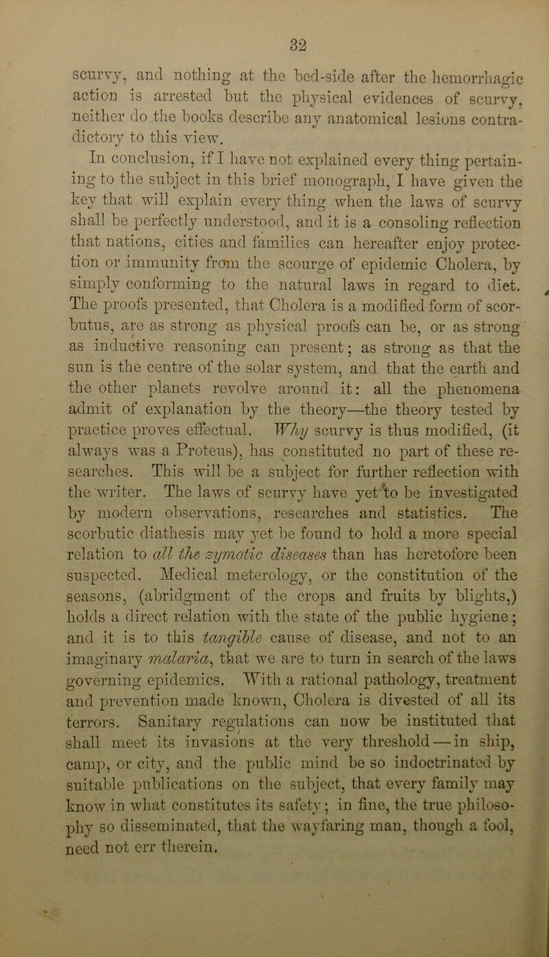 scurvy, and nothing at the bed-side after the hemorrhagic action is arrested but the physical evidences of scurvy, neither do the books describe any anatomical lesions contra- dictory to this view. In conclusion, if I have not explained every thing pertain- ing to the subject in this brief monograph, I have given the key that will explain every thing when the laws of scurvy shall be perfectly understood, and it is a consoling reflection that nations, cities and families can hereafter enjoy protec- tion or immunity from the scourge of epidemic Cholera, by simply conforming to the natural laws in regard to diet. The proofs presented, that Cholera is a modified form of scor- butus, are as strong as physical proofs can be, or as strong as inductive reasoning can present; as strong as that the sun is the centre of the solar system, and that the earth and the other planets revolve around it: all the phenomena admit of explanation by the theory—the theory tested by practice proves effectual. Why scurvy is thus modified, (it always was a Proteus), has constituted no part of these re- searches. This will be a subject for further reflection with the writer. The laws of scurvy have yetd;o be investigated by modern observations, researches and statistics. The scorbutic diathesis may yet be found to hold a more special relation to all the zymotic diseases than has heretofore been suspected. Medical meterology, or the constitution of the seasons, (abridgment of the crops and fruits by blights,) holds a direct relation with the state of the public hygiene; and it is to this tangible cause of disease, and not to an imaginary malaria, that we are to turn in search of the laws governing epidemics. With a rational pathology, treatment and prevention made known, Cholera is divested of all its terrors. Sanitary regulations can now be instituted that shall meet its invasions at the very threshold — in ship, camp, or city, and the public mind be so indoctrinated by suitable publications on the subject, that every family may know in what constitutes its safety; in fine, the true philoso- phy so disseminated, that the wayfaring man, though a fool, need not err therein.