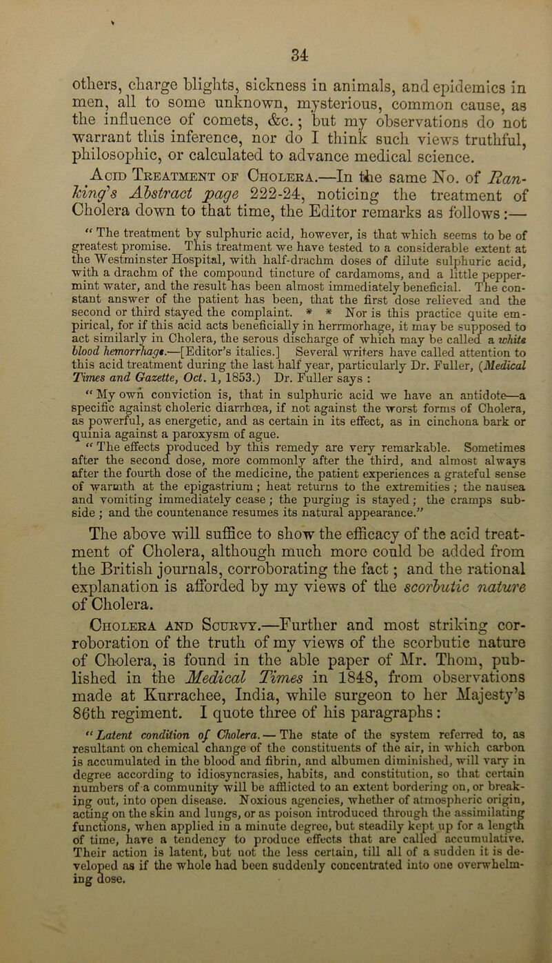 others, charge blights, sickness in animals, and epidemics in men, all to some unknown, mysterious, common cause, as the influence of comets, &c.; but my observations do not warrant this inference, nor do I think such views truthful, philosophic, or calculated to advance medical science. Acid Treatment of Cholera.—In the same No. of Ran- king's Abstract page 222-24, noticing the treatment of Cholera down to that time, the Editor remarks as follows:— “ The treatment by sulphuric acid, however, is that which seems to be of greatest promise. This treatment we have tested to a considerable extent at the Westminster Hospital, with half-drachm doses of dilute sulphuric acid, with a drachm of the compound tincture of cardamoms, and a little pepper- mint water, and the result has been almost immediately beneficial. The con- stant answer of the patient has been, that the first dose relieved and the second or third stayed the complaint. * * Nor is this practice quite em- pirical, for if this acid acts beneficially in herrmorhage, it may be supposed to act similarly in Cholera, the serous discharge of which may be called a white blood hemorrhage.—[Editor’s italics.] Several writers have called attention to this acid treatment during the last half year, particularly Dr. Fuller, (Medical Times and Gazette, Oct. 1, 1853.) Dr. Fuller says : “ My own conviction is, that in sulphuric acid we have an antidote—a specific against choleric diarrhoea, if not against the worst forms of Cholera, as powerful, as energetic, and as certain in its effect, as in cinchona bark or quinia against a paroxysm of ague. “ The effects produced by this remedy are very remarkable. Sometimes after the second dose, more commonly after the third, and almost always after the fourth dose of the medicine, the patient experiences a grateful sense of warmth at the epigastrium ; heat returns to the extremities ; the nausea and vomiting immediately cease; the purging is stayed; the cramps sub- side ; and the countenance resumes its natural appearance.” The above will suffice to show the efficacy of the acid treat- ment of Cholera, although much more could be added from the British journals, corroborating the fact; and the rational explanation is afforded by my views of the scorbutic nature of Cholera. Cholera and Scurvy.—Further and most striking cor- roboration of the truth of my views of the scorbutic nature of Cholera, is found in the able paper of Mr. Thom, pub- lished in the Medical Times in 1848, from observations made at Kurrachee, India, while surgeon to her Majesty’s 86th regiment. I quote three of his paragraphs: “ Latent condition of Cholera. — The state of the system referred to, as resultant on chemical change of the constituents of the air, in which carbon is accumulated in the blood and fibrin, and albumen diminished, will vary in degree according to idiosyncrasies, habits, and constitution, so that certain numbers of a community will be afflicted to an extent bordering on, or break- ing out, into open disease. Noxious agencies, whether of atmospheric origin, acting on the skin and lungs, or as poison introduced through the assimilating functions, when applied in a minute degree, but steadily kept up for a length of time, have a tendency to produce effects that are called accumulative. Their action is latent, but uot the less certain, till all of a sudden it is de- veloped as if the whole had been suddenly concentrated into one overwhelm- ing dose.