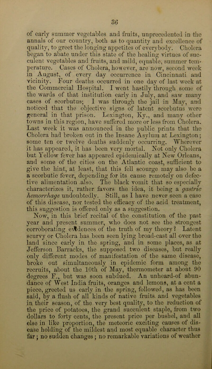 of early summer vegetables and fruits, unprecedented in the annals of our country, both as to quantity and excellence of quality, to greet the longing appetites of everybody. Cholera began to abate under this state of the healing virtues of suc- culent vegetables and fruits, and mild, equable, summer tem- perature. Cases of Cholera, however, are now, second week in August, of every day occurrence in Cincinnati and vicinity. Four deaths occurred in one day of last week at the Commercial Hospital. I went hastily through some of the wards of that institution early in July, and saw many cases of scorbutus; I was through the jail in May, and noticed that the objective signs of latent scorbutus were general in that prison. Lexington, Ky., and many other towns in this region, have suffered more or less from Cholera. Last week it was announced in the public prints that the Cholera had broken out in the Insane Asylum at Lexington; some ten or twelve deaths suddenly occurring. Wherever it has appeared, it has been very mortal. Not only Cholera but Yellow fever has appeared epidemically at New Orleans, and some of the cities on the Atlantic coast, sufficient to give the hint, at least, that this fell scourge may also be a a scorbutic fever, depending for its cause remotely on defec- tive alimentation .also. The black vomit that so especially characterizes it, rather favors the idea, it being a gastric hemorrhage undoubtedly. Still, as I have never seen a case of this disease, nor tested the efficacy of the acid treatment, this suggestion is offered only as a suggestion. Now, in this brief recital of the constitution of the past year and present summer, 'who does not see the strongest corroborating evidences of the truth of my theory? Latent scurvy or Cholera has been seen lying broad-cast all over the land since early in the spring, and in some places, as at Jefferson Barracks, the supposed two diseases, but really only different modes of manifestation of the same disease, broke out simultaneously in epidemic form among the recruits, about the 10th of May, thermometer at about 90 degrees F., but was soon subdued. An unheard-of abun- dance of West India fruits, oranges and lemons, at a cent a piece, greeted us early in the spring, followed, as has been said, by a flush of all kinds of native fruits, and vegetables in their season, of the very best quality, to the reduction of the price of potatoes, the grand succulent staple, from two dollars to forty cents, the present price per bushel, and all else in like proportion, the meteoric exciting causes of dis- ease holding of the mildest and most equable character thus far; no sudden changes ; no remarkable variations of weather