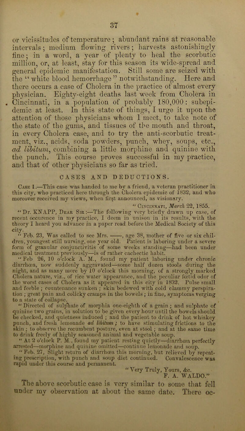 or vicissitudes of temperature ; abundant rains at reasonable intervals; medium flowing rivers; harvests astonishingly flne; in a word, a year of plenty to heal the scorbutic million, or, at least, stay for this season its wide-spread and general epidemic manifestation. Still some are seized with the “ white blood hemorrhage ” notwithstanding. Here and there occurs a case of Cholera in the practice of almost every physician. Eighty-eight deaths last week from Cholera in . Cincinnati, in a population of probably 180,000 : subepi- demic at least. In this state of things, I urge it upon the attention of those physicians whom 1 meet, to take note of the state of the gums, and tissues of the mouth and throat, in every Cholera case, and to try the anti-scorbutic treat- ment, viz., acids, soda powders, punch, whey, soups, etc., ad libitum, combining a little morphine and quinine with the punch. This course proves successful in my practice, and that of other physicians so far as tried. CASES AND DEDUCTIONS. Case 1.—This case was handed to me by a friend, a veteran practitioner in this city, who practiced here through the Cholera epidemic of 1832, and who moreover received my views, when fir$t announced, as visionary.  Cincinnati, March 22, 1855. Dr. KNAPP, Dear Sir:—The following very briefly drawn up case, of recent occurence in my practice, I deem in unison in its results, with the theory I heard you advance in a paper read before the Medical Society of this city.  Feb. 23, Was called to see Mrs. , age 38, mother of five or six chil- dren, youngest still nursing, one year old. Patient is laboring under a severe form of granular conjunctivitis of some weeks standing—had been under medical treatment previously—is of rather cachectic habit. Feb 26, 10 o’clock A. M., found my patient laboring under chronic diarrhoea, now suddenly aggravated—some half dozen stools during the night, and as many more by 10 o’clock this morning, of a strongly marked Cholera nature, viz., of rice water appearance, and the peculiar foetid odor of the worst cases of Cholera as it appeared in this city in 1832. Pulse small and feeble ; countenance sunken ; skin bedewed with cold clammy perspira- tion ; great pain and colicky cramps in the bowels ; in fine, symptoms verging to a state of collapse. ,  Directed of sulp*hate of morphia one-eighth of a grain ; and sulphate of quinine two grains, in solution to be given every hour until the bowels should be checked, and quietness induced ; and the patient to drink of hot whiskey punch, and fresh lemonade ad libitum; to have stimulating frictions to the skin ; to observe the recumbent posture, even at stool ; and at the same time to drink freely of highly seasoned animal and vegetable soup. “ At 2 o’clock P. M., found my patient resting quietly—diarrhoea perfectly arrested—morphine and quinine omitted—continue lemonade and soup. “ Feb. 27, Slight return of diarrhoea this morning, but relieved by repeat- ing prescription, witli punch and soup diet continued. Convalescence was rapid under this course and permanent. Very Truly, Yours, <fcc. F. A. WALDO.” The above scorbutic case is very similar to some that fell under my observation at about the same date. There oc-