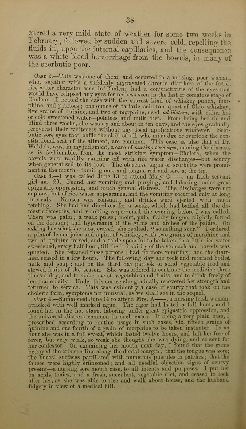 curred a very mild state of weather for some two weeks in February, followed by sudden and severe cold, repelling the fluids in, upon the internal capillaries, and the consequence was a white blood hemorrhage from the bowels, in many of the scorbutic poor. Case 2.—This was one of them, and occurred in a nursing, poor woman, who, together with a suddenly aggravated chronic diarrhoea of the foetid, rice water character seen in‘Cholera, had a conjunctivitis of the eyes that would have eclipsed any eyes for redness seen in the last or comatose stage of Cholera. I treated the case with the sourest kind of whiskey punch, mor- phine, and potatoes ; one ounce of tartaric acid to a quart of Ohio whiskey, five grains of quinine, and two of morphine, used ad libitum, with either hot or cold sweetened water—potatoes and milk diet. From being bed-rid and blind three weeks, she was up and about in ten days, and the eyes gradually recovered their whiteness without any local applications whatever. Scor- butic sore eyes that baffle the skill of all who misjudge or overlook the con- stitutional seat of the ailment, are common. This case, as also that of Dr. Waldo’s, was, in my judgment, a case of nursing sore eyes, naming the disease, as is fashionable, from the most striking symptom—Cholera, when the bowels were rapidly running off with rice water discharges—but scurvy when generalized to its root. The objective signs of scorbutus were promi- nent in the mouth—tumid gums, and tongue red and sore at the tip. Case 3.—I was called June 13 to attend Mary C , an Irish servant girl aet. 20. Found her vomiting and purging, and laboring under great epigastric oppression, and much general distress. The discharges were not copious, but of rice water appearance, and the vomiting occurred only at long intervals. Nausea was constant, and drinks were ejected with much retching. She had had diarrhoea for a week, which had baffled all the do- mestic remedies, and vomiting supervened the evening before I was called. There was palor ; a weak pulse ; moist, pale, flabby tongue, slightly furred on the dorsum ; and hyperaemia of the gums and arches of the palate. On asking her what she most craved, she replied, “ something sour.” I ordered a pint of lemon juice and a pint of whiskey, with two grains of morphine and two of quinine mixed, and a table spoonful to be taken in a little ice water sweetened, every half hour, till the irritability of the stomach and bowels was quieted. She retained these potions ; had no more vomiting ; and the diarr- hcea ceased in a few hours. The following day she took and retained boiled milk and soup ; and on the third day partook of solid vegetable food and stewed fruits of the season. She was ordered to continue the medicine three times a day, and to make use of vegetables and fruits, and to drink freely of lemonade daily Under this course she gradually recovered her strength and returned to service. This was evidently a case of scurvy that took on the choleric form, symptoms not unusual, as we shall see in the sequel. Case 4.—Summoned June 14 to attend Mrs. A , a nursing Irish woman, attacked with well marked ague. The rigor had lasted a full hour, and I found her in the hot stage, laboring under great epigastric oppression, and the universal distress common in such cases. It being a very plain case, I prescribed according to routine usage in such cases, viz. fifteen grains of quinine and one-fourth of a grain of morphine to be taken instanter. In an hour she was in a full sweat, which lasted twelve hours, and left her free of fever, but very weak, so weak she thought she was dying, and so sent for her confessor. On examining her mouth next day, I found that the gums betrayed the crimson line along the dental margin ; that the tongue was sore; the buccal surfaces papillated with numerous pustules in patches ; that the fauces were highly crimsoned; and all needful objection signs of scurvy present—a nursing sore mouth case, to all intents and purposes. I put her on acids, tonics, and a fresh, succulent, vegetable diet, and ceased to look after her, as she was able to rise and walk about house, and the husband fidgety in view of a medical bill.