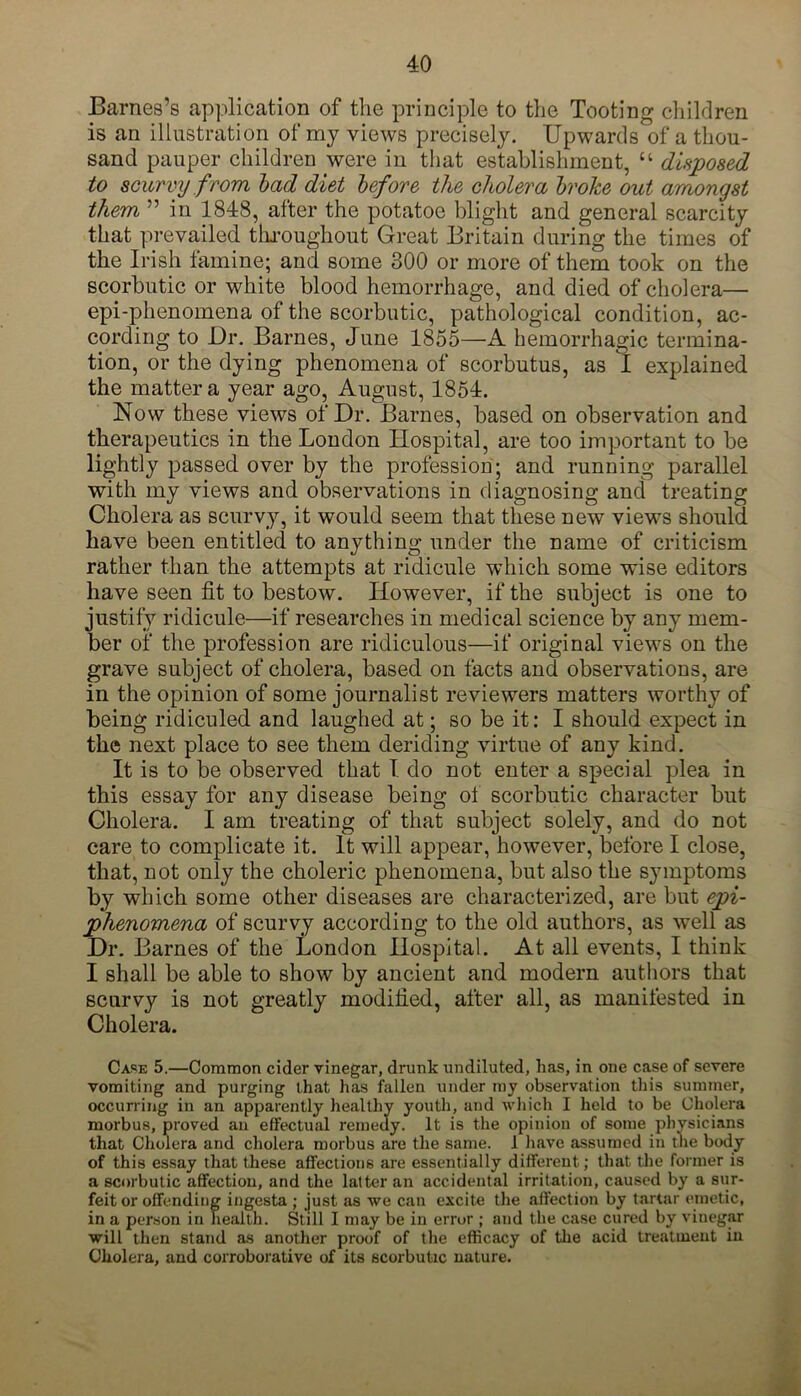 Barnes’s application of the principle to the Tooting children is an illustration of my views precisely. Upwards of a thou- sand pauper children were in that establishment, “ disposed to scurvy from bad diet before the cholera broke out amongst them ” in 1848, after the potatoe blight and general scarcity that prevailed throughout Great Britain during the times of the Irish famine; and some 300 or more of them took on the scorbutic or white blood hemorrhage, and died of cholera— epi-phenomena of the scorbutic, pathological condition, ac- cording to Dr. Barnes, June 1855—A hemorrhagic termina- tion, or the dying phenomena of scorbutus, as I explained the matter a year ago, August, 1854. Now these views of Dr. Barnes, based on observation and therapeutics in the London Hospital, are too important to be lightly passed over by the profession; and running parallel with my views and observations in diagnosing and treating Cholera as scurvy, it would seem that these new views should have been entitled to anything under the name of criticism rather than the attempts at ridicule which some wise editors have seen fit to bestow. However, if the subject is one to justify ridicule—if researches in medical science by any mem- ber of the profession are ridiculous—if original views on the grave subject of cholera, based on facts and observations, are in the opinion of some journalist reviewers matters worthy of being ridiculed and laughed at; so be it: I should expect in the next place to see them deriding virtue of any kind. It is to be observed that I do not enter a special plea in this essay for any disease being ot scorbutic character but Cholera. I am treating of that subject solely, and do not care to complicate it. It will appear, however, before I close, that, not only the choleric phenomena, but also the symptoms by which some other diseases are characterized, are but epi- phenomena of scurvy according to the old authors, as well as Dr. Barnes of the London Hospital. At all events, I think I shall be able to show by ancient and modern authors that scurvy is not greatly modified, after all, as manifested in Cholera. Case 5.—Common cider vinegar, drunk undiluted, has, in one case of severe vomiting and purging that has fallen under my observation this summer, occurring in an apparently healthy youth, and which I held to be Cholera morbus, proved an effectual remedy. It is the opinion of some physicians that Cholera and cholera morbus are the same. 1 have assumed in tlie body of this essay that these affections are essentially different; that the former is a scorbutic affection, and the latter an accidental irritation, caused by a sur- feit or offending ingesta ; just as we can excite the affection by tartar emetic, in a person in health. Still I may be in error ; and the case cured by vinegar will then stand as another proof of the efficacy of the acid treatment in Cholera, and corroborative of its scorbutic nature.