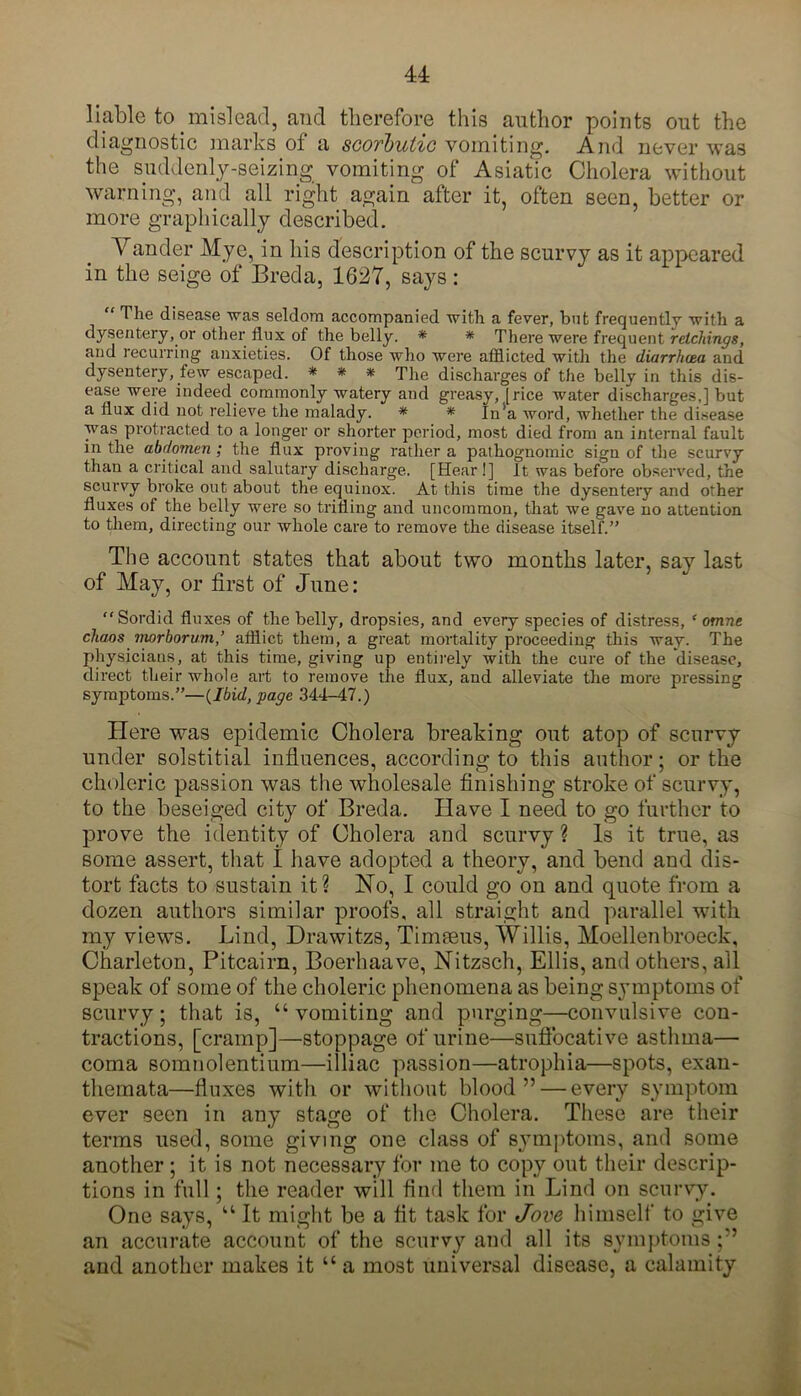 liable to mislead, and therefore this author points out the diagnostic marks of a scorbutic vomiting. And never was the suddenly-seizing vomiting of Asiatic Cholera without warning, and all right again after it, often seen, better or more graphically described. Vander Mye, in his description of the scurvy as it appeared in the seige of Breda, 1627, says : “ The disease was seldom accompanied with a fever, but frequently with a dysentery, or other flux of the belly. * * There were frequent retchings, and recurring anxieties. Of those who were afflicted with the diarrhoea and dysentery, few escaped. * * * The discharges of the belly in this dis- ease were indeed commonly watery and greasy, [rice water discharges,] but a flux did not relieve the malady. * * In’a word, whether the disease was protracted to a longer or shorter period, most died from an internal fault in the abdomen ; the flux proving rather a pathognomic sign of the scurvy than a critical and salutary discharge. [Hear!] It was before observed, the scurvy broke out about the equinox. At this time the dysentery and other fluxes of the belly were so trifling and uncommon, that we gave no attention to them, directing our whole care to remove the disease itself.” The account states that about two months later, say last of May, or first of June: Sordid fluxes of the belly, dropsies, and every species of distress, f omne chaos morborum,’ afflict them, a great mortality proceeding this way. The physicians, at this time, giving up entirely with the cure of the disease, direct their whole art to remove the flux, and alleviate the more pressing symptoms.”—(Ibid, page 344-47.) Here was epidemic Cholera breaking out atop of scurvy under solstitial influences, according to this author; or the choleric passion was the wholesale finishing stroke of scurvy, to the beseiged city of Breda. Have I need to go further to prove the identity of Cholera and scurvy ? Is it true, as some assert, that I have adopted a theory, and bend and dis- tort facts to sustain it? No, I could go on and quote from a dozen authors similar proofs, all straight and parallel with my views. Lind, Drawitzs, Timseus, Willis, Moellenbroeck, Charleton, Pitcairn, Boerhaave, Nitzsch, Ellis, and others, all speak of some of the choleric phenomena as being symptoms of scurvy; that is, “ vomiting and purging—convulsive con- tractions, [cramp]—stoppage of urine—suffocative asthma— coma somnolentium—illiac passion—atrophia—spots, exan- themata—fluxes with or without blood” — every symptom ever seen in any stage of the Cholera. These are their terms used, some giving one class of symptoms, and some another ; it is not necessary for me to copy out their descrip- tions in full ; the reader will find them in Lind on scurvy. One says, “ It might be a fit task for Jove himself to give an accurate account of the scurvy and all its symptoms and another makes it “ a most universal disease, a calamity