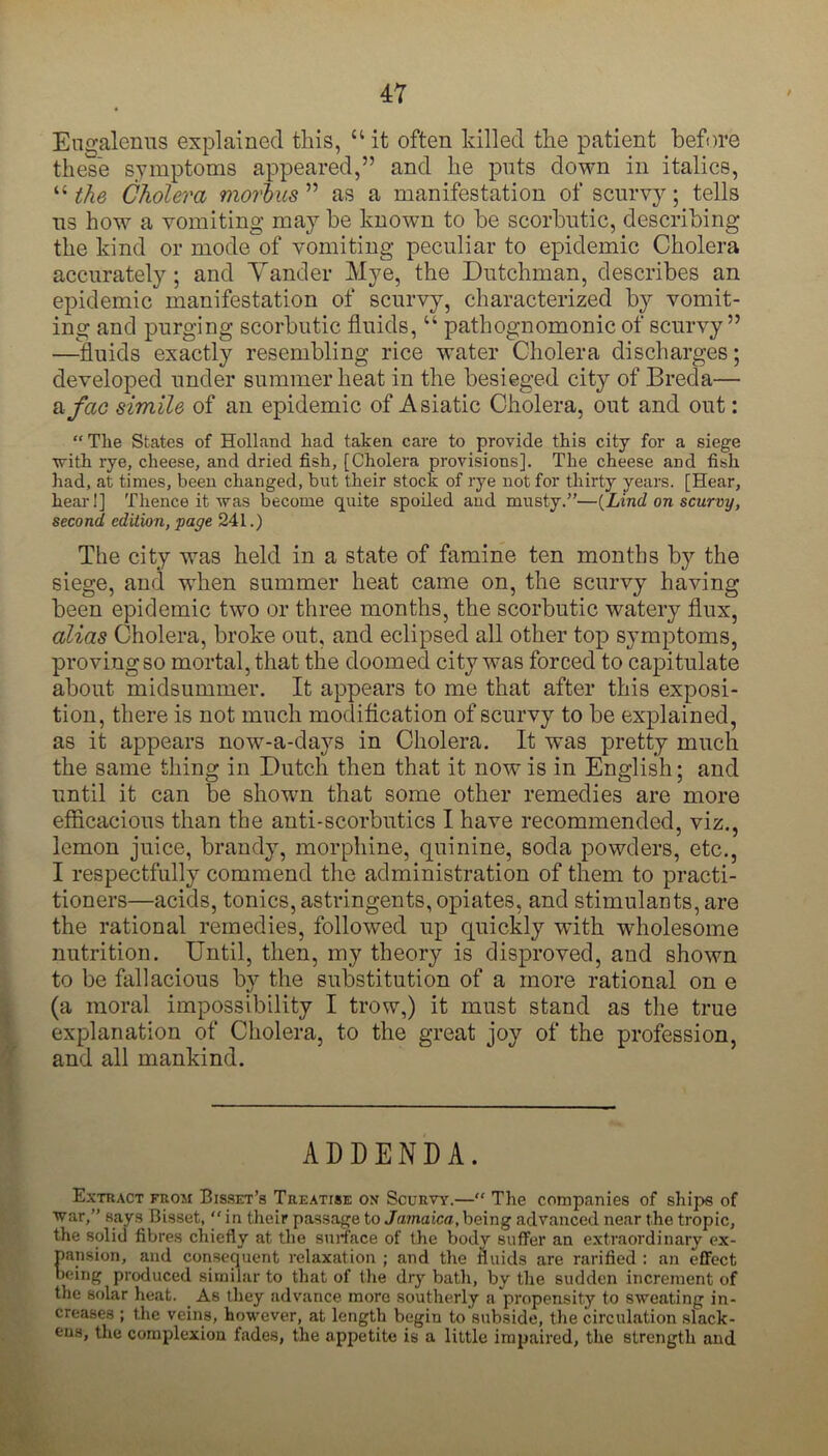 Engalenus explained this, “it often killed the patient before these symptoms appeared,” and he puts down in italics, “ the Cholera morbus ” as a manifestation of scurvy; tells us how a vomiting may be known to be scorbutic, describing the kind or mode of vomiting peculiar to epidemic Cholera accurately; and Tander Mye, the Dutchman, describes an epidemic manifestation of scurvy, characterized by vomit- ing and purging scorbutic fluids, “ pathognomonic of scurvy” —-fluids exactly resembling rice water Cholera discharges; developed under summer heat in the besieged city of Breda— a fac simile of an epidemic of Asiatic Cholera, out and out: “ The States of Holland liad taken care to provide this city for a siege with rye, cheese, and dried fish, [Cholera provisions]. The cheese and fish had, at times, been changed, but their stock of rye not for thirty years. [Hear, hear!] Thence it was become quite spoiled and musty.”—{Lind on scurvy, second edition, page 241.) The city was held in a state of famine ten months by the siege, and when summer heat came on, the scurvy having been epidemic two or three months, the scorbutic watery flux, alias Cholera, broke out, and eclipsed all other top symptoms, proving so mortal, that the doomed city was forced to capitulate about midsummer. It appears to me that after this exposi- tion, there is not much modification of scurvy to be explained, as it appears now-a-days in Cholera. It was pretty much the same thing in Dutch then that it now is in English; and until it can be shown that some other remedies are more efficacious than the anti-scorbutics I have recommended, viz., lemon juice, brandy, morphine, quinine, soda powders, etc., I respectfully commend the administration of them to practi- tioners—acids, tonics, astringents, opiates, and stimulants, are the rational remedies, followed up quickly with wholesome nutrition. Until, then, my theory is disproved, and shown to be fallacious by the substitution of a more rational on e (a moral impossibility I trow,) it must stand as the true explanation of Cholera, to the great joy of the profession, and all mankind. ADDENDA. Extract from Bisset’s Treatise on Scurvy.—“ The companies of ships of war,” says Bisset, ” in their passage to Jamaica, being advanced near the tropic, the solid fibres chiefly at the surface of the body sufFer an extraordinary ex- pansion, and consequent relaxation ; and the fluids are rarified : an effect being produced similar to that of tlie dry bath, by the sudden increment of the solar heat. As they advance more southerly a propensity to sweating in- creases ; the veins, however, at length begin to subside, the circulation slack- ens, the complexion fades, the appetite is a little impaired, the strength and