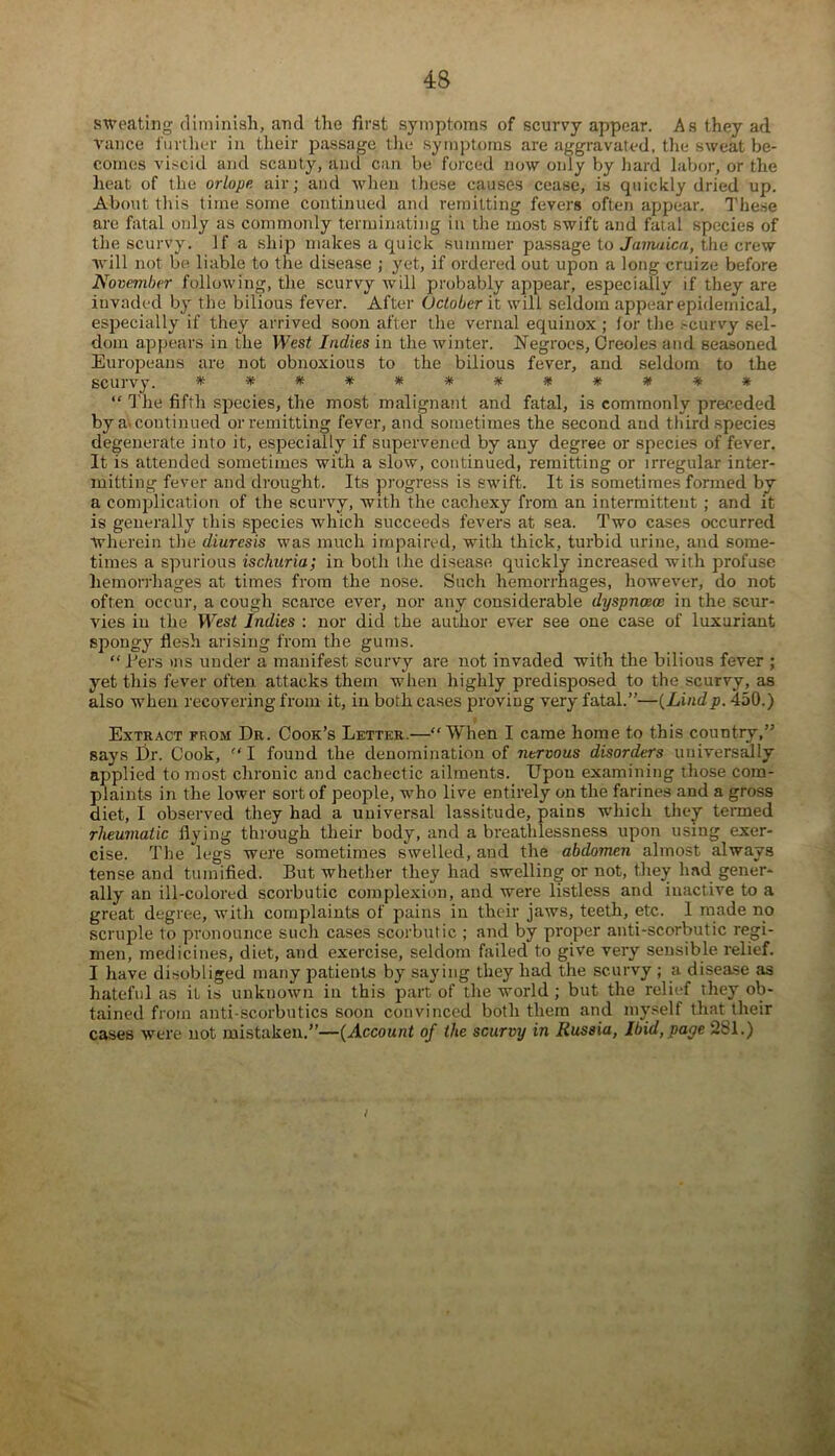 sweating diminish, and the first symptoms of scurvy appear. As they ad Vance further in their passage the symptoms are aggravated, the sweat be- comes viscid and scanty, and can be forced now only by hard labor, or the heat of the orlope air; and when these causes cease, is quickly dried up. About this time some continued and remitting fevers often appear. These are fatal only as commonly terminating in the most swift and faial species of the scurvy. If a ship makes a quick summer passage to Jamaica, the crew will not be liable to the disease ; yet, if ordered out upon a long cruize before November following, the scurvy will probably appear, especially if they are invaded by the bilious fever. After October it will seldom appear epidemical, especially if they arrived soon after the vernal equinox; for the .--curvy sel- dom appears in the West Indies in the winter. Negroes, Creoles and seasoned Europeans are not obnoxious to the bilious fever, and seldom to the scurvy. ************ “ The fifth species, the most malignant and fatal, is commonly preceded by a> continued or remitting fever, and sometimes the second and third species degenerate into it, especially if supervened by any degree or species of fever. It is attended sometimes with a slow, continued, remitting or irregular inter- mitting fever and drought. Its progress is swift. It is sometimes formed by a complication of the scurvy, with the cachexy from an intermittent ; and it is generally this species which succeeds fevers at sea. Two cases occurred Wherein the diuresis was much impaired, with thick, turbid urine, and some- times a spurious ischuria; in both the disease quickly increased with profuse hemorrhages at times from the nose. Such hemorrhages, however, do not often occur, a cough scarce ever, nor any considerable dyspncece in the scur- vies in the Wesf Indies : nor did the author ever see one case of luxuriant spongy flesh arising from the gums. “ Eers ms under a manifest scurvy are not invaded with the bilious fever ; yet this fever often attacks them when highly predisposed to the scurvy, as also when recovering from it, in both cases proving very fatal.”—(Lindp. 450.) Extract from Dr. Cook’s Letter.—“When I came home to this country,” says Dr. Cook, “I found the denomination of nervous disorders universally applied to most chronic and cachectic ailments. Upon examining those com- plaints in the lower sort of people, who live entirely on the farines and a gross diet, I observed they had a universal lassitude, pains which they termed rheumatic flying through their body, and a breathlessness upon using exer- cise. The legs were sometimes swelled, and the abdomen almost always tense and tuinified. But whether they had swelling or not, they had gener- ally an ill-colored scorbutic complexion, and were listless and inactive to a great degree, with complaints of pains in their jaws, teeth, etc. 1 made no scruple to pronounce such cases scorbutic ; and by proper anti-scorbutic regi- men, medicines, diet, and exercise, seldom failed to give very sensible relief. I have disobliged many patients by saying they had the scurvy ; a disease as hateful as it is unknown in this part of the world ; but the relief they ob- tained from anti scorbutics soon convinced both them and myself that their cases were not mistaken.”—(Account of the scurvy in Russia, Ibid, page 281.) i