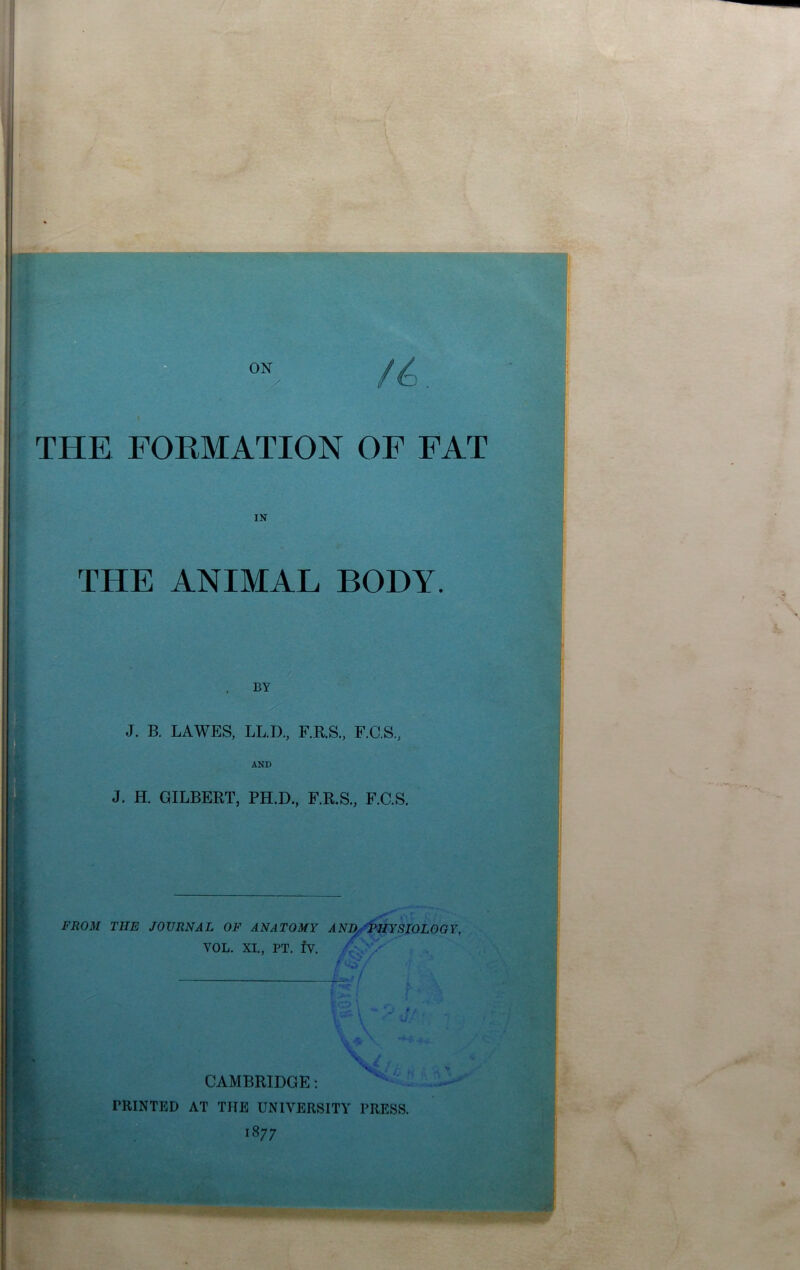 THE FORMATION OF FAT IN THE ANIMAL BODY. BY J. B. LA WES, LL.D., F.R.S., F.C.S., AND J. H. GILBERT, PH.D., F.R.S., F.C.S. FROM THE JOURNAL OF ANATOMY ANl^^HYSIOLOGY, VOL. XL, PT. fv. / . CAMBRIDGE; PRINTED AT THE UNIVERSITY PRESS. 1877 J %