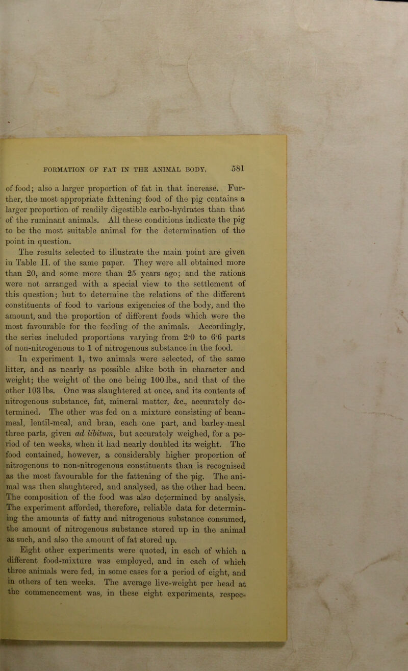 of food; also a larger proportion of fat in that increase. Fur- ther, the most appropriate fattening food of the pig contains a larger proportion of readily digestible carbo-hydrates than that of the ruminant animals. All these conditions indicate the pig to be the most suitable animal for the determination of the point in question. The results selected to illustrate the main point are given in Table II. of the same paper. They were all obtained more than 20, and some more than 25 years ago; and the rations were not arranged with a special view to the settlement of this question; but to determine the relations of the different constituents of food to various exigencies of the body, and the amount, and the proportion of different foods which were the most favourable for the feeding of the animals. Accordingly, the series included proportions varying from 2‘0 to 6‘6 parts of non-nitrogenous to 1 of nitrogenous substance in the food. In experiment 1, two animals were selected, of the same litter, and as nearly as possible alike both in character and weight; the weight of the one being 100 lbs., and that of the other 103 lbs. One was slaughtered at once, and its contents of nitrogenous substance, fat, mineral matter, &c., accurately de- termined. The other was fed on a mixture consisting of bean- meal, lentil-meal, and bran, each one part, and barley-meal three parts, given ad libitum, but accurately weighed, for a pe- riod of ten weeks, when it had nearly doubled its weight. The food contained, however, a considerably higher proportion of nitrogenous to non-nitrogenous constituents than is recognised as the most favourable for the fattening of the pig. The ani- mal was then slaughtered, and analysed, as the other had been. The composition of the food was also determined by analysis. The experiment afforded, therefore, reliable data for determin- ing the amounts of fatty and nitrogenous substance consumed, the amount of nitrogenous substance stored up in the animal as such, and also the amount of fat stored up. Eight other experiments were quoted, in each of which a different food-mixture was employed, and in each of which three animals were fed, in some cases for a period of eight, and in others of ten weeks. The average live-weight per head at the commencement was, in these eight experiments, respec-