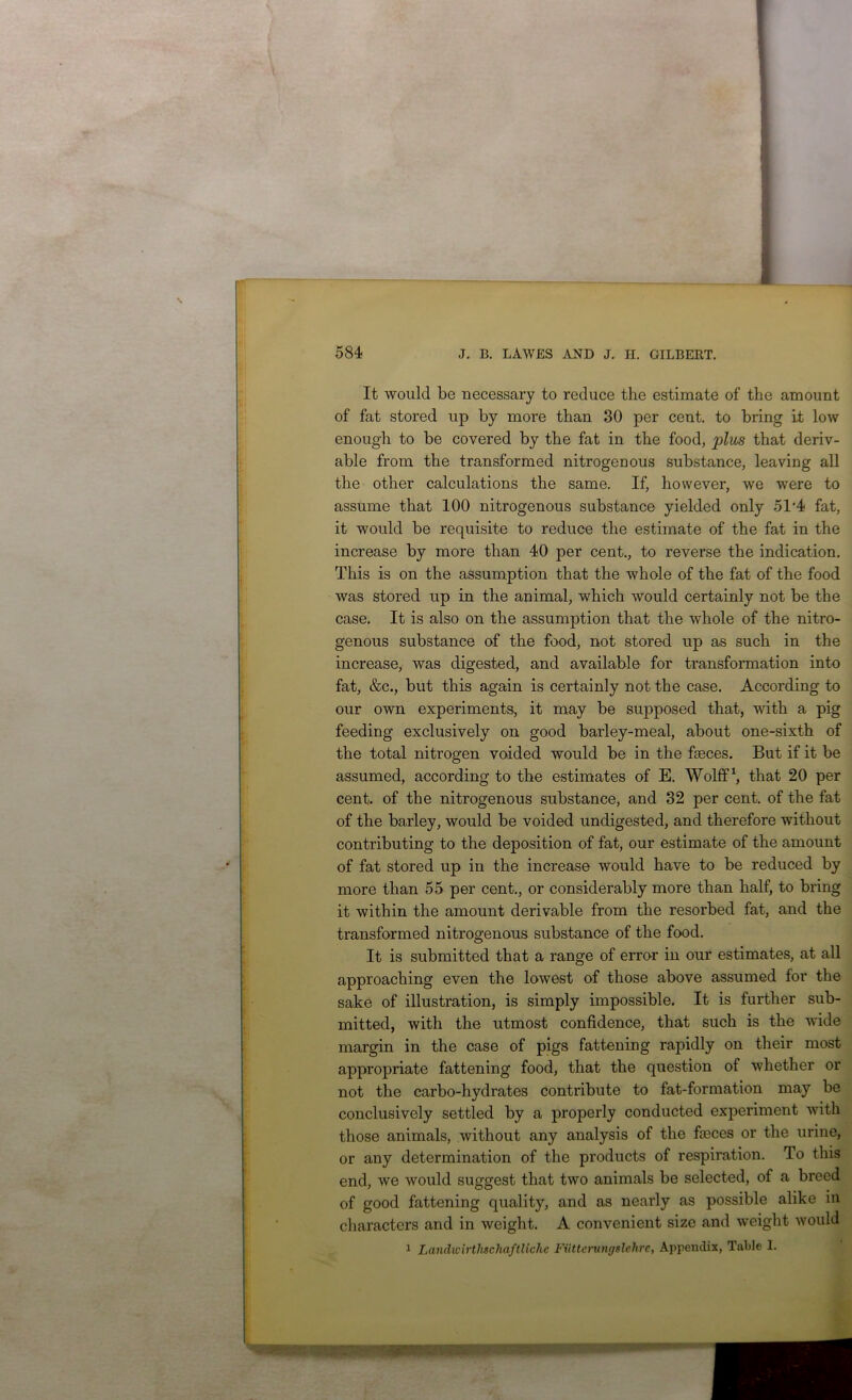 t It would be necessary to reduce the estimate of the amount of fat stored up by more than 30 per cent, to bring if low enough to be covered by the fat in the food, pliis that deriv- able from the transformed nitrogenous substance, leaving all the other calculations the same. If, however, we were to assume that 100 nitrogenous substance yielded only 51'4 fat, it would be requisite to reduce the estimate of the fat in the increase by more than 40 per cent., to reverse the indication. This is on the assumption that the whole of the fat of the food was stored up in the animal, which would certainly not be the case. It is also on the assumption that the whole of the nitro- genous substance of the food, not stored up as such in the increase, was digested, and available for transformation into fat, &c., but this again is certainly not the case. According to our own experiments, it may be supposed that, with a pig feeding exclusively on good barley-meal, about one-sixth of the total nitrogen veided would be in the faeces. But if it be assumed, according to the estimates of E. Wolff \ that 20 per cent, of the nitrogenous substance, and 32 per cent, of the fat of the barley, would be voided undigested, and therefore without contributing to the deposition of fat, our estimate of the amount of fat stored up in the increase would have to be reduced by more than 55 per cent., or considerably more than half, to bring it within the amount derivable from the resorbed fat, and the transformed nitrogenous substance of the food. It is submitted that a range of erro^r in our estimates, at all approaching even the lowest of those above assumed for the sake of illustration, is simply impossible. It is further sub- mitted, with the utmost confidence, that such is the wide margin in the case of pigs fattening rapidly on their most appropriate fattening food, that the question of whether or not the carbo-hydrates contribute to fat-formation may be conclusively settled by a properly conducted experiment with those animals, without any analysis of the feces or the urine, or any determination of the products of respiration. To this end, we would suggest that two animals be selected, of a breed of good fattening quality, and as nearly as possible alike in characters and in weight. A convenient size and weight would i Landivirthschaftlichc Fiittcrungslehrc, Appendix, Table 1.