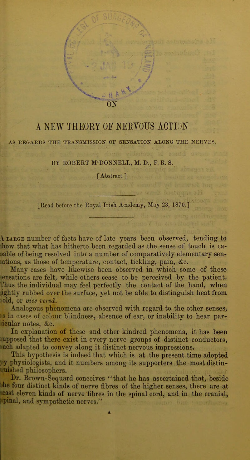 / V-' i- A NEW THEORY OF NERVOUS ACTION AS REGARDS THE TRANSMISSION OF SENSATION ALONG THE NERVES. BY ROBERT M‘DONNELL, M. D., F. R. S. [Abstract] [Read before the Royal Irish Academy, May 23, 1870.] 1 large number of facts have of late years been observed, tending to how that what has hitherto been regarded as the sense of touch is ca- pable of being resolved into a number of comparatively elementary sen- sations, as those of temperature, contact, tickling, pain, &c. Many cases have likewise been observed in which some of these : ensations are felt, while others cease to be perceived by the patient. Thus the individual may feel perfectly the contact of the hand, when ightly rubbed over the surface, yet not be able to distinguish heat from old, or vice versd. Analogous phenomena are observed with regard to the other senses, :s in cases of colour blindness, absence of ear, or inability to hear par- icular notes, &c. In explanation of these and other kindred phenomena, it has been :upposed that there exist in every nerve groups of distinct conductors, iach adapted to convey along it distinct nervous impressions. This hypothesis is indeed that which is at the present time adopted py.phyeiologists, and it numbers among its supporters the most distin- guished philosophers. Dr. Brown-Sequard conceives “that he has ascertained that, beside he four distinct kinds of nerve fibres of the higher senses, there are at (‘■east eleven kinds of nerve fibres in the spinal cord, and in the cranial, I pinal, and sympathetic nerves.’’ A