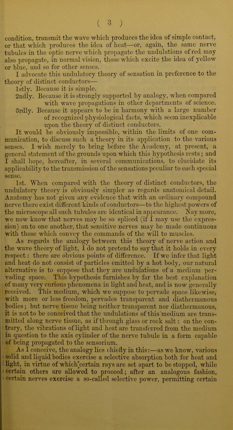 condition, transmit the wave which produces the idea of simple contact, or that which produces the idea of heat—or, again, the same nerve tubules in the optic nerve which propagate the undulations of red may also propagate, in normal vision, those which excite the idea of yellow or blue, and so for other senses. I advocate this undulatory theory of sensation in preference to the theory of distinct conductors— lstly. because it is simple. 2ndly. Because it is strongly supported by analogy, when compared with wave propagations in other departments of science. 3rdly. Because it appears to be in harmony with a large number of recognized physiological facts, which seem inexplicable upon the theory of distinct conductors. It would be obviously impossible, within the limits of one com- munication, to discuss such a theory in its application to the various senses. I wish merely to bring before the Academy, at present, a general statement of the grounds upon which this hypothesis rests; and I shall hope, hereafter, in several communications, to elucidate its applicability to the transmission of the sensations peculiar to each special sense. 1st. When compared with the theory of distinct conductors, the undulatory theory is obviously simpler as regards anatomical detail. Anatomy has not given any evidence that with an ordinary compound nerve there exist different kinds of conductors—to the highest powers of the microscope all such tubules are identical in appearance. A ay more, we now know that nerves may be so spliced (if I may use the expres- sion) onto one another, that sensitive nerves may be made continuous with those wliich convey the commands of the will to muscles. As regards the analogy between this theory of nerve action and the wave theory of light, I do not pretend to say that it holds in every respect: there are obvious points of difference. If we infer that light and heat do not consist of particles emitted by a hot body, our natural alternative is to suppose that they are undulations of a medium per- vading space. This hypothesis furnishes by far the best explanation of many very curious phenomena in light and heat, and is now generally received. This medium, which we suppose to pervade space likewise, with more or less freedom, pervades transparent and diatliermanous bodies; but nerve tissue being neither transparent nor diathermanous, it is not to be conceived that the undulations of this medium are trans- mitted along nerve tissue, as if through glass or rock salt: on the con- trary, the vibrations of light and heat are transferred from the medium in question to the axis cylinder of the nerve tubule in a form capable of being propagated to the sensorium. As I conceive, the analogy lies chiefly in this:—as we know, various solid and liquid bodies exercise a selective absorption both for heat and light, in virtue of whiclpcertain rays are set apart to be stopped, while • certain others are allowed to proceed; after an analogous fashion, certain nerves exercise a so-called selective power, permitting certain