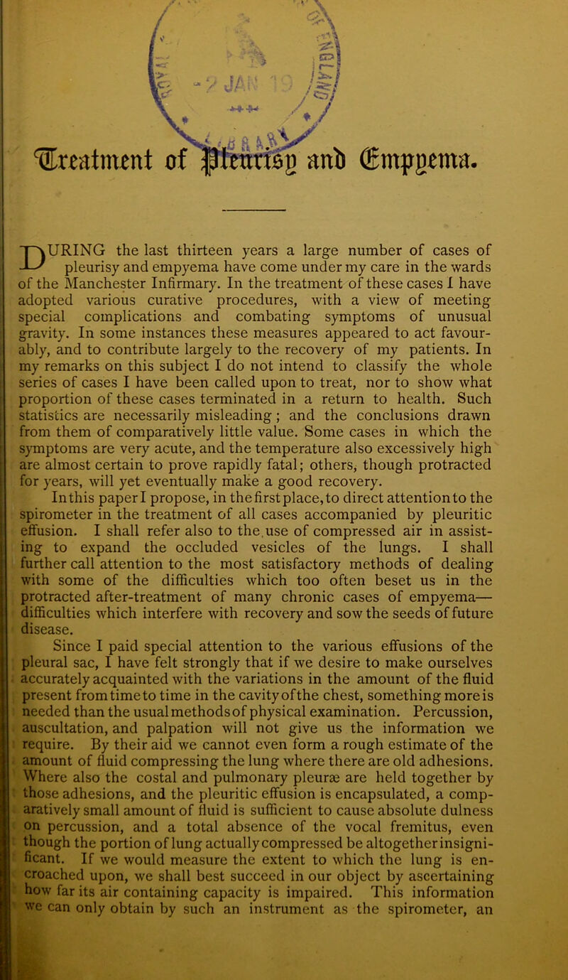 ‘^treatment of (Bmpgma. DURING the last thirteen years a large number of cases of pleurisy and empyema have come under my care in the wards of the Manchester Infirmary. In the treatment of these cases I have adopted various curative procedures, with a view of meeting special complications and combating symptoms of unusual gravity. In some instances these measures appeared to act favour- ably, and to contribute largely to the recovery of my patients. In my remarks on this subject I do not intend to classify the whole series of cases I have been called upon to treat, nor to show what proportion of these cases terminated in a return to health. Such statistics are necessarily misleading; and the conclusions drawn from them of comparatively little value. Some cases in which the symptoms are very acute, and the temperature also excessively high are almost certain to prove rapidly fatal; others, though protracted for years, will yet eventually make a good recovery. In this paper I propose, in the first place, to direct attention to the spirometer in the treatment of all cases accompanied by pleuritic effusion. I shall refer also to the,use of compressed air in assist- ing to expand the occluded vesicles of the lungs. I shall further call attention to the most satisfactory methods of dealing with some of the difficulties which too often beset us in the protracted after-treatment of many chronic cases of empyema— difficulties which interfere with recovery and sow the seeds of future disease. Since I paid special attention to the various effusions of the pleural sac, I have felt strongly that if we desire to make ourselves accurately acquainted with the variations in the amount of the fluid present from time to time in the cavity ofthe chest, something more is needed than the usual methods of physical examination. Percussion, auscultation, and palpation will not give us the information we require. By their aid we cannot even form a rough estimate of the amount of fluid compressing the lung where there are old adhesions. Where also the costal and pulmonary pleurae are held together by those adhesions, and the pleuritic effusion is encapsulated, a comp- aratively small amount of fluid is sufficient to cause absolute dulness on percussion, and a total absence of the vocal fremitus, even though the portion of lung actually compressed be altogether insigni- ficant. If we would measure the extent to which the lung is en- croached upon, we shall best succeed in our object by ascertaining how far its air containing capacity is impaired. This information we can only obtain by such an instrument as the spirometer, an