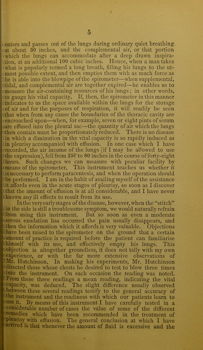 enters and passes out of the lungs during ordinary quiet breathing at about 30 inches, and the complemental air, or that portion which the lungs can accommodate after a deep drawn inspira- . tion, at an additional 100 cubic inches. Hence, when a man takes what is popularly termed a long breath, filling his lungs to the ut- most possible extent, and then empties them with as much force as he is able into the blowpipe of the spirometer—when supplemental, t tidal, and complemental air are together expired—he enables us to measure the air-containing resources of his lungs ; in other words, : to gauge his vital capacity. If, then, the spirometer in this manner indicates to us the space available within the lungs for the storage of air and for the purposes of respiration, it will readily be seen that when from any cause the boundaries of the thoracic cavity are encroached upon—when, for example, seven or eight pints of serum are effused into the pleural sac—the quantity of air which the lungs , • then contain must be proportionately reduced. There is no disease i in which a diminution in the vital capacity is so rapidly induced as in pleurisy accompanied with effusion. In one case which I have j - recorded, the air income of the lungs (if I may be allowed to use ; t the expression), fell from 25C to 80 inches in the course of forty-eight i 1 hours. Such changes we can measure with peculiar facility by I : means of the spirometer. This instrument teaches us whether it i ; is necessary to perform paracentesis, and when the operation should j t be performed. I am in the habit of availing myself of the assistance I i it affords even in the acute stages of pleurisy, so soon as I discover t that the amount of effusion is at all considerable, and I have never j 1 known any ill effects to result from its use. In the very early stages of thedisease, however, when the “stitch” in the side is still a troublesome symptom, we would naturally refrain from using this instrument. But so soon as even a moderate ' serous exudation has occurred the pain usually disappears, and then the information which it affords is very valuable. Objections have been raised to the spirometer on the ground that a certain amount of practice is required before the patient can familiarise i: himself with its use, and effectively empty his lungs. This objection is altogether groundless, it does not tally with my own - experience, or with the far more extensive observations of Mr. Hutchinson. In making his experiments, Mr. Hutchinson directed those whose chests he desired to test to blow three times into the instrument. On each occasion the reading was noted. From these three readings a mean reading, indicating the vital capacity, was deduced. The slight difference usually observed between these several readings testify to the general accuracy of the instrument and the readiness with which our patients learn to use it. By means of this instrument I have carefully tested in a considerable number of cases the value of some of the different remedies which have been recommended in the treatment of pleurisy with effusion. The general conclusion at which I have arrived is that whenever the amount of fluid is excessive and the